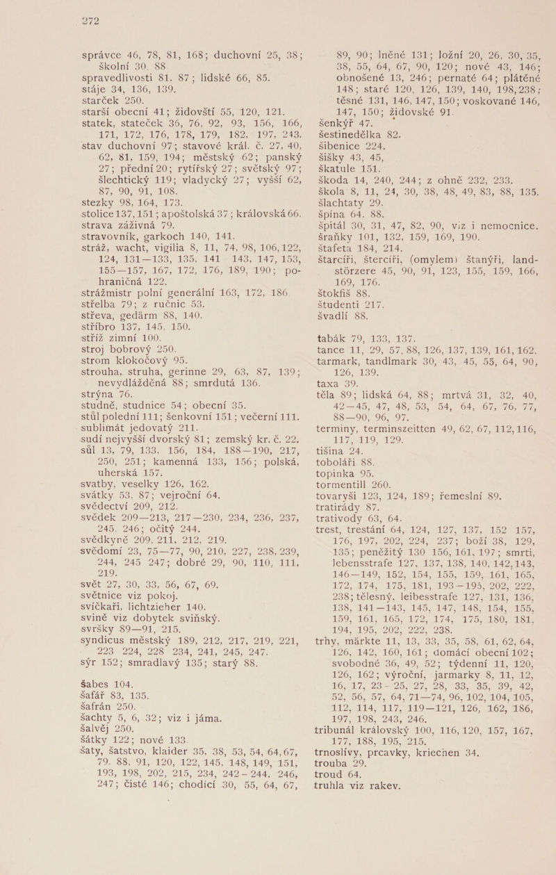 správce 46, 78, 81, 168; duchovní 25, 38; školní 30. 88 spravedlivosti 81. 87; lidské 66, 85. stáje 34, 136, 139. starček 250. starší obecní 41; židovští 55, 120, 121. statek, stateček 36, 76, 92, 93, 156, 166, 171, 172, 176, 178, 179, 182, 197, 243. stav duchovní 97; stavové král. č. 27, 40, 62, 81, 159, 194; městský 62; panský 27; přední 20; rytířský 27; světský 97; šlechtický 119; vladycký 27; vyšší 62, 87, 90, 91, 108. stezky 98, 164, 173. stolice 137,151; apoštolská 37 ; královská66. strava záživná 79. stravovník, garkoch 140, 141. stráž, wacht, vigilia 8, 11, 74, 98, 106,122, 124, 131 — 133, 135, 141 143, 147, 153, 155—157, 167, 172, 176, 189, 190; po- hraničná 122. strážmistr polní generální 163, 172, 186 střelba 79; z ručnic 53. střeva, gedárm 88, 140. stříbro 137, 145, 150. stříž zimní 100. stroj bobrový 250. strom klokočový 95. strouha, struha, gerinne 29, 63, 87, 139; nevydlážděná 88; smrdutá 136. strýna 76. studně, studnice 54; obecní 35. stůl polední 111; šenkovní 151; večerní 111. sublimát jedovatý 211. sudí nejvyšší dvorský 81; zemský kr. č. 22. sůl 13, 79, 133, 156, 184, 188 — 190, 217, 250, 251; kamenná 133, 156; polská, uherská 157. svatby, veselky 126, 162. svátky 53, 87; vejroční 64. svědectví 209, 212. svědek 209—213, 217—230, 234, 236, 237, 245, 246; očitý 244. svědkyně 209. 211, 212, 219. svědomí 23, 75—77, 90, 210, 227, 238, 239, 244, 245 247; dobré 29, 90, 110, 111, 219. svět 27, 30, 33, 56, 67, 69. světnice viz pokoj, svíčkaři, Iichtzieher 140. svině viz dobytek sviňský. svršky 89—91, 215. syndicus městský 189, 212, 217, 219, 221, 223 224, 228 234, 241, 245, 247. sýr 152; smradlavý 135; starý 88. šábes 104. šafář 83, 135. šafrán 250. šachty 5, 6, 32; viz i jáma. šalvěj 250. šátky 122; nové 133. šaty, šatstvo, klaider 35, 38, 53, 54, 64,67, 79. 88, 91, 120, 122, 145, 148, 149, 151, 193, 198, 202, 215, 234, 242- 244. 246, 247; čisté 146; chodící 30, 55, 64, 67, 89, 90; lněné 131; ložní 20, 26, 30,35, 38, 55, 64, 67, 90, 120; nové 43, 146; obnošené 13, 246; pernaté 64; plátěné 148; staré 120, 126, 139, 140, 198,238; těsné 131, 146, 147, 150; voskované 146, 147, 150; židovské 91. šenkýř 47. šestinedělka 82. šibenice 224. šišky 43, 45, škatule 151. škoda 14, 240, 244; z ohně 232, 233. škola 8, 11, 24, 30, 38, 48, 49, 83, 88, 135. šlachtaty 29. špína 64. 88. špitál 30, 31, 47, 82, 90, viz i nemocnice, šraňky 101, 132, 159, 169, 190. štafeta 184, 214. štarcíři, štercíři, (omylem) štanýři, land- störzere 45, 90, 91, 123, 155, 159, 166, 169, 176. Štokíiš 88. študenti 217. švadlí 88. tabák 79, 133, 137. tance 11, 29, 57, 88, 126, 137, 139, 161, 162. tarmark, tandlmark 30, 43, 45, 55, 64, 90, 126, 139. taxa 39. těla 89; lidská 64, 88; mrtvá 31, 32, 40, 42-45, 47, 48, 53, 54, 64, 67, 76, 77, 88—90, 96, 97. terminy, terminszeitten 49, 62, 67, 112,116, 117, 119, 129. tišina 24. toboláři 88. topinka 95. tormentill 260. tovaryši 123, 124, 189; řemeslní 89. tratirády 87. trativody 63, 64. trest, trestání 64, 124, 127, 137, 152 157, 176, 197, 202, 224, 237; boží 38, 129, 135; peněžitý 130 156, 161, 197; smrti, lebensstrafe 127, 137, 138, 140, 142,143, 146 — 149, 152, 154, 155, 159, 161, 165, 172, 174, 175, 181, 193 -195, 202, 222, 238; tělesný, leibesstrafe 127, 131, 136, 138, 141-143, 145, 147, 148, 154, 155, 159, 161, 165, 172, 174, 175, 180, 181, 194, 195, 202, 222, 238. trhy, markte 11, 13, 33, 35, 58, 61, 62, 64, 126, 142, 160,161; domácí obecní 102; svobodné 36, 49, 52; týdenní 11, 120, 126, 162; výroční, jarmarky 8, 11, 12, 16, 17, 23- 25, 27, 28, 33, 35, 39, 42, 52, 56, 57, 64, 71—74, 96, 102, 104, 105, 112, 114, 117, 119 — 121, 126, 162, 186, 197, 198, 243, 246. tribunál královský 100, 116, 120, 157, 167, 177, 188, 195, 215. trnoslívy, prcavky, kriechen 34. trouba 29. troud 64. truhla viz rakev.
