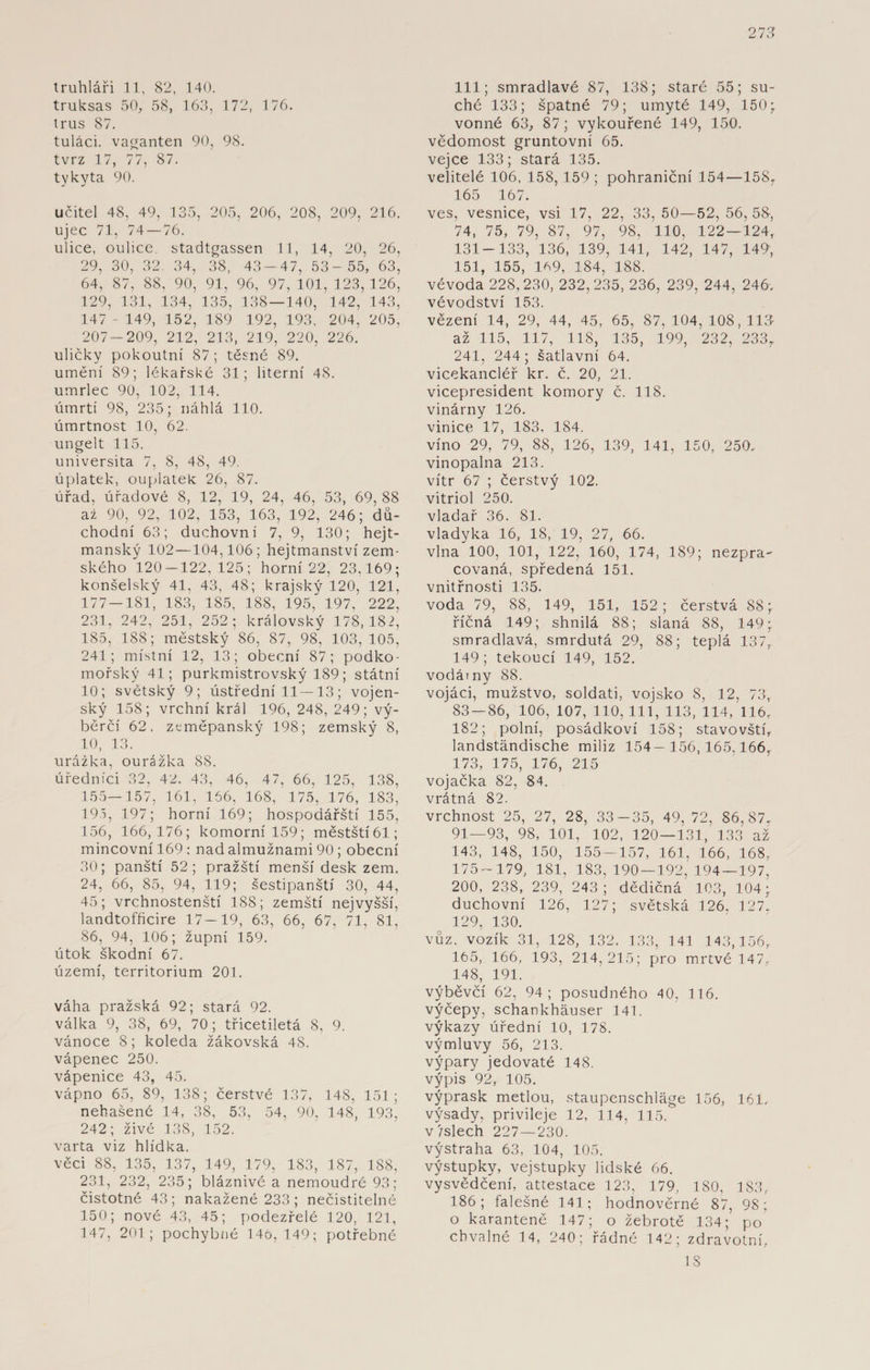 truhláři 11, 82, 140. truksas 50, 58, 163, 172, 176. trus 87. tuláci, vaganten 90, 98. tvrz 17, 77, 87. tykyta 90. učitel 48, 49, 135, 205, 206, 208, 209, 216. ujec 71, 74 — 76. ulice, oulice. stadtgassen 11, 14, 20, 26, 29, 30, 32. 34, 38, 43-47, 53- 55, 63, 64, 87, 88, 90, 91, 96, 97, 101, 123,126, 129, 131, 134, 135, 138 — 140, 142, 143, 147 - 149, 152, 189 192, 193, 204, 205, 207-209, 212, 213, 219, 220, 226. uličky pokoutní 87 ; těsné 89. umění 89; lékařské 31; literní 48. umrlec 90, 102, 114. úmrtí 98, 235; náhlá 110. úmrtnost 10, 62. ungelt 115. universita 7, 8, 48, 49. úplatek, ouplatek 26, 87. úřad, úřadové 8, 12, 19, 24, 46, 53, 69, 88 až 90, 92, 102, 153, 163, 192, 246; dů¬ chodní 63; duchovní 7, 9, 130; hejt- manský 102—104,106; hejtmanství zem¬ ského 120 — 122,125; horní 22, 23,169; konšelský 41, 43, 48; krajský 120, 121, 177 — 181, 183, 185, 188, 195, 197, 222, 231, 242, 251, 252; královský 178,182, 185, 188; městský 86, 87, 98, 103, 105, 241; místní 12, 13; obecní 87; podko- mořský 41; purkmistrovský 189; státní 10; světský 9; ústřední 11—13; vojen¬ ský 158; vrchní král 196, 248, 249; vý- běrčí 62, zcmčpanský 198; zemský 8, 10, 13. urážka, ourážka 88. úředníci 32, 42. 43, 46, 47, 66, 125, 138, 155—157, 161, 166, 168, 175, 176, 183, 195, 197; horní 169; hospodářští 155, 156, 166,176; komorní 159; městští 61; mincovní 169 : nad almužnami 90 ; obecní 30; panští 52; pražští menší desk zem. 24, 66, 85, 94, 119; šestipanští 30, 44, 45; vrchnostenští 188; zemští nejvyšší, landtofficire 17—19, 63, 66, 67, 71, 81, 86, 94, 106; župní 159. útok škodní 67. území, territorium 201. váha pražská 92; stará 92. válka 9, 38, 69, 70; třicetiletá 8, 9. vánoce 8; koleda žákovská 48. vápenec 250. vápenice 43, 45. vápno 65, 89, 138; čerstvé 137, 148, 151; nehašené 14, 38, 53, 54, 90, 148, 193, 242; živé 138, 152. varta viz hlídka. věci 88, 135, 137, 149, 179, 183, 187, 188, 231, 232, 235; bláznivé a nemoudré 93; čistotné 43; nakažené 233; nečistitelné 150; nové 43, 45; podezřelé 120, 121, 147, 201; pochybné 146,149; potřebné 111; smradlavé 87, 138; staré 55; su¬ ché 133; špatné 79; umyté 149, 150; vonné 63, 87; vykouřené 149, 150. vědomost gruntovní 65. vejce 133; stará 135. velitelé 106, 158, 159 ; pohraniční 154—15ST 165 167. ves, vesnice, vsi 17, 22, 33, 50—52, 56, 58, 74, 75, 79, 87, 97, 98, 110, 122—124,. 131-133, 136, 139, 141, 142, 147, 149, 151, 155, 169, 184, 188. vévoda 228,230, 232,235, 236, 239, 244, 246. vévodství 153. vězení 14, 29, 44, 45, 65, 87, 104, 108, 113- až 115, 117, 118, 135, 199, 232, 233r 241, 244 ; šatlavní 64. vicekancléř kr. č. 20, 21. vicepresident komory č. 118. vinárny 126. vinice 17, 183. 184. víno 29, 79, 88, 126, 139, 141, 150, 250. vinopalna 213. vítr 67 ; čerstvý 102. vitriol 250. vladař 36. 81. vladyka 16, 18, 19, 27, 66. vlna 100, 101, 122, 160, 174, 189; nezpra¬ covaná, spředená 151. vnitřnosti 135. voda 79, 88, 149, 151, 152; čerstvá 88;. říčná 149; shnilá 88; slaná 88, 149; smradlavá, smrdutá 29, 88; teplá 137,. 149; tekoucí 149, 152. vodárny 88. vojáci, mužstvo, soldáti, vojsko 8, 12, 73, 83 — 86, 106, 107, 110, 111, 113, 114, 116, 182; polní, posádkoví 158; stavovští, landständische miliz 154— 156,165,166, 173, 175, 176, 215 vojačka 82, 84. vrátná 82. vrchnost 25, 27, 28, 33-35, 49, 72, 86,87, 91—93, 98, 101, 102, 120—131, 133 až 143, 148, 150, 155 — 157, 161, 166, 168, 175-179, 181, 183,190 — 192, 194 — 197, 200, 238, 239, 243; dědičná 103, 104; duchovní 126, 127; světská 126, 127, 129, 130. vůz. vozík 31, 128, 132. 133, 141 143,156, 165, 166, 193, 214,215; pro mrtvé 147, 148, 191. výběvčí 62, 94 ; posudného 40, 116. výčepy, schankhäuser 141. výkazy úřední 10, 178. výmluvy 56, 213. výpary jedovaté 148. výpis 92, 105. výprask metlou, Staupenschläge 156, 161. výsady, privileje 12, 114, 115. vtslech 227 — 230. výstraha 63, 104, 105. výstupky, vejstupky lidské 66. vysvědčení, attestace 123, 179, 180, 183, 186; falešné 141; hodnověrné 87, 98 ; o karanténě 147; o žebrotě 134; po chvalné 14, 240; řádné 142; zdravotní, 18