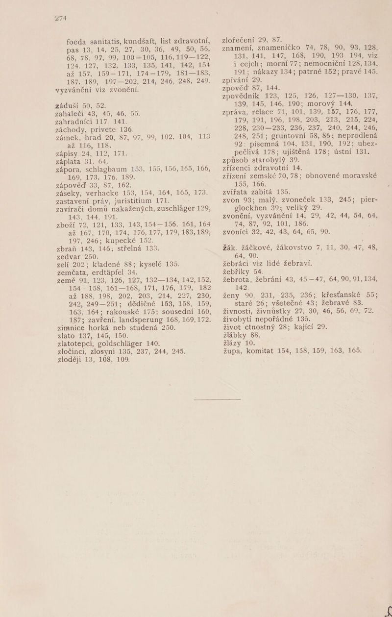 foeda sanitatis, kundšaft, list zdravotní, pas 13, 14, 25, 27, 30, 36, 49, 50, 56, 68, 78, 97, 99, 100-105, 116,119 — 122, 124, 127, 132, 133, 135, 141, 142, 154 až 157, 159-171, 174-179, 181—183, 187, 189, 197 — 202, 214, 246, 248, 249. vyzvánění viz zvonění. záduší 50, 52. zahaleči 43, 45, 46, 55. zahradníci 117 141. záchody, privete 136. zámek, hrad 20, 87, 97, 99, 102, 104, 113 až 116, 118. zápisy 24, 112, 171. záplata 31, 64. zápora, schlagbaum 153, 155, 156,165, 166, 169, 173, 176, 189. zápověď 33, 87, 162. záseky, verhacke 153, 154, 164, 165, 173. zastavení práv, juristitium 171. zavírači domů nakažených, zuschláger 129, 143 144 191. zboží 72, 121, 133, 143,154-156, 161, 164 až 167, 170, 174, 176,177,179,183,189, 197, 246; kupecké 152. zbraň 143, 146; střelná 133. zedvar 250. zelí 202; kladené 88; kyselé 135. zemčata, erdtápfel 34. země 91, 123, 126, 127, 132—134, 142,152, 154 158, 161—168, 171, 176, 179, 182 až 188, 198, 202, 203, 214, 227, 230, 242, 249 — 251; dědičné 153, 158, 159, 163, 164; rakouské 175; sousední 160, 187; zavření, landsperung 168,169,172. zimnice horká neb studená 250. zlato 137, 145, 150. zlatotepci, goldschläger 140. zločinci, zlosyni 135, 237, 244, 245. zloději 13, 108, 109. zlořečení 29, 87. znamení, znameníčko 74, 7.8, 90, 93, 128, 131, 141, 147, 168, 190, 193 194, viz i cejch; morní77; nemocniční 128,134, 191; nákazy 134 ; patrné 152; pravé 145. zpívání 29. zpověď 87, 144. zpovědník 123, 125, 126, 127—130, 137, 139, 145, 146, 190; morový 144. zpráva, relace 71, 101, 139, 157, 176, 177, 179, 191, 196, 198, 203, 213, 215, 224, 228, 230-233, 236, 237, 240, 244, 246, 248, 251; gruntovní 58, 86; neprodlená 92; písemná 104, 131, 190, 192; ubez- pečlivá 178; ujištěná 178; ústní 131. způsob starobylý 39. zřízenci zdravotní 14. zřízení zemské 70, 78; obnovené moravské 155, 166. zvířata zabitá 135. zvon 93; malý, zvoneček 133, 245; pier- glockhen 39; veliký 29. zvonění, vyzvánění 14, 29, 42, 44, 54, 64, 74, 87, 92, 101, 186. zvoníci 32, 42, 43, 64, 65, 90. žák. žáčkové, žákovstvo 7, 11, 30, 47, 48, 64, 90. žebráci viz lidé žebraví. žebříky 54. žebrota, žebrání 43, 45 — 47, 64,90,91,134, 142. ženy 90, 231, 235, 236; křesťanské 55; staré 26; všetečné 43; žebravé 83. živnosti, živnůstky 27, 30, 46, 56, 69, 72. živobytí nepořádné 135. život ctnostný 28; kající 29. žlábky 88. žlázy 10. župa, komitat 154, 158, 159, 163, 165.