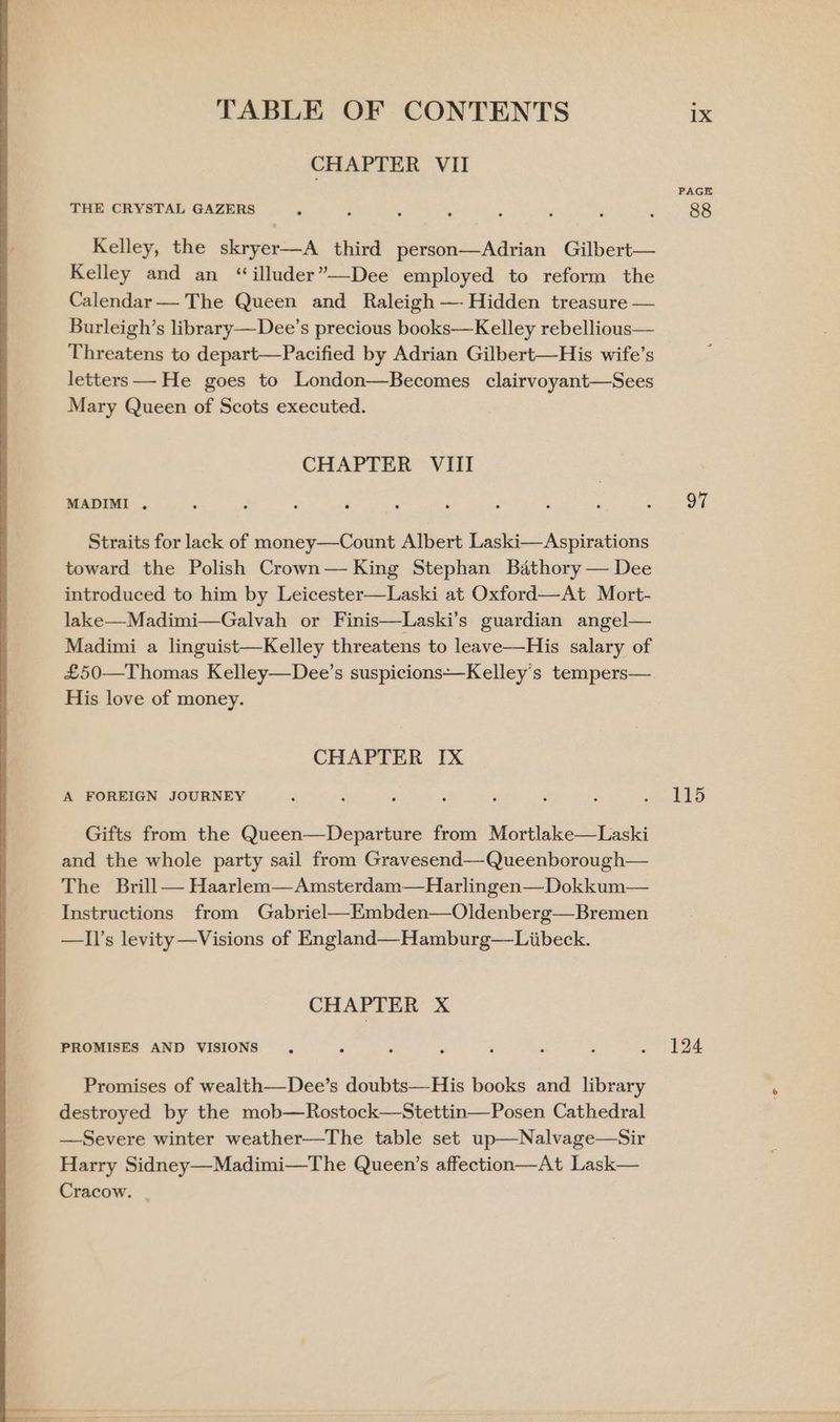 CHAPTER VII THE CRYSTAL GAZERS Kelley, the skryer—A third person—Adrian Gilbert— Kelley and an “illuder’—Dee employed to reform the Calendar— The Queen and Raleigh —- Hidden treasure — Burleigh’s library—Dee’s precious books—Kelley rebellious— Threatens to depart—Pacified by Adrian Gilbert—His wife’s letters — He goes to London—Becomes clairvoyant—Sees Mary Queen of Scots executed. CHAPTER VIII MADIMI . Straits for lack of money—Count Albert Laski—Aspirations toward the Polish Crown— King Stephan Bathory — Dee introduced to him by Leicester—Laski at Oxford—-At Mort- lake—Madimi—Galvah or Finis—Laski’s guardian angel— Madimi a linguist—Kelley threatens to leave—His salary of £50—Thomas Kelley—Dee’s suspicions—Kelley's tempers— His love of money. CHAPTER IX A FOREIGN JOURNEY Gifts from the Queen—Departure from Mortlake—Laski and the whole party sail from Gravesend—-Queenborough— The Brill — Haarlem—Amsterdam—Harlingen—Dokkum— Instructions from Gabriel—Embden—Oldenberg—Bremen —Il’s levity —Visions of England—Hamburg—Liibeck. CHAPTER X PROMISES AND VISIONS Promises of wealth—Dee’s doubts—His books and library destroyed by the mob—Rostock—Stettin—Posen Cathedral —Severe winter weather—The table set up—Nalvage—Sir Harry Sidney—Madimi—The Queen’s affection—At Lask— Cracow. . PAGE 88 97 115 124