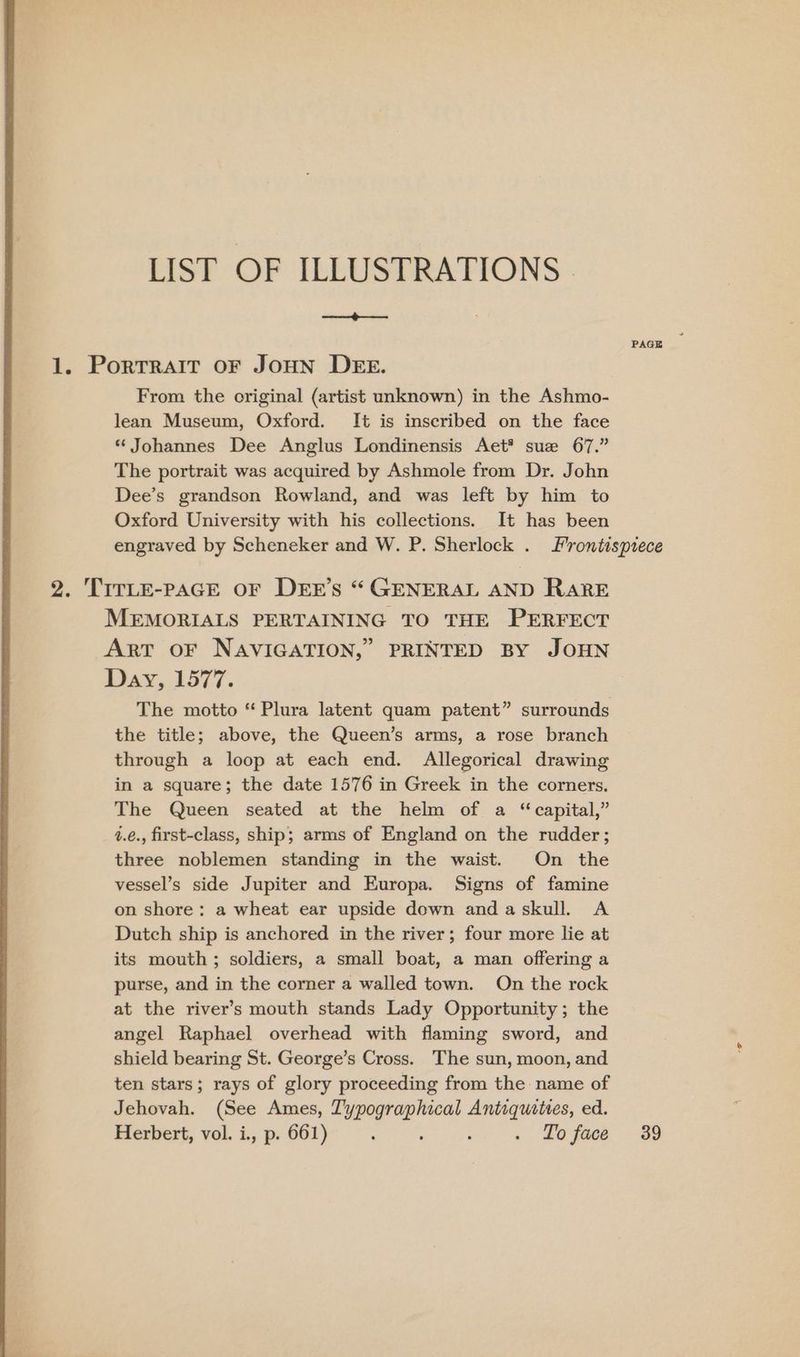 LIST OF ILLUSTRATIONS . ee ee 1. PorTRAIT OF JOHN DEE. From the original (artist unknown) in the Ashmo- lean Museum, Oxford. It is inscribed on the face “ Johannes Dee Anglus Londinensis Aet* suze 67.” The portrait was acquired by Ashmole from Dr. John Dee’s grandson Rowland, and was left by him to Oxford University with his collections. It has been engraved by Scheneker and W. P. Sherlock . Frontispiece 2. TITLE-PAGE OF DEE’s “ GENERAL AND RARE MEMORIALS PERTAINING TO THE PERFECT Arr oF NAVIGATION,” PRINTED BY JOHN Day, 1577. The motto “Plura latent quam patent” surrounds the title; above, the Queen’s arms, a rose branch through a loop at each end. Allegorical drawing in a square; the date 1576 in Greek in the corners. The Queen seated at the helm of a “capital,” 1.é., first-class, ship; arms of England on the rudder; three noblemen standing in the waist. On the vessel’s side Jupiter and Europa. Signs of famine on shore: a wheat ear upside down andaskull. A Dutch ship is anchored in the river; four more lie at its mouth ; soldiers, a small boat, a man offering a purse, and in the corner a walled town. On the rock at the river’s mouth stands Lady Opportunity; the angel Raphael overhead with flaming sword, and shield bearing St. George’s Cross. The sun, moon, and ten stars; rays of glory proceeding from the name of Jehovah. (See Ames, se ea haa ed. Herbert, vol. i., p. 661) : . Lo face 39