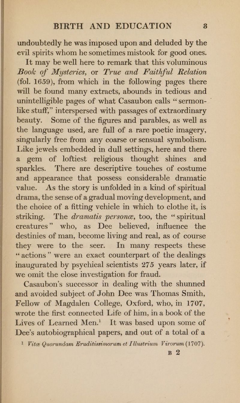 undoubtedly he was imposed upon and deluded by the evil spirits whom he sometimes mistook for good ones. It may be well here to remark that this volumimous Book of Mysteries, or True and Faithful Relation (fol. 1659), from which in the following pages there will be found many extracts, abounds in tedious and unintelligible pages of what Casaubon calls “sermon- ~ like stuff,” interspersed with passages of extraordinary beauty. Some of the figures and parables, as well as the language used, are full of a rare poetic imagery, singularly free from any coarse or sensual symbolism. Like jewels embedded in dull settings, here and there a gem of loftiest religious thought shies and sparkles. There are descriptive touches of costume and appearance that possess considerable dramatic value. As the story is unfolded in a kind of spiritual drama, the sense of a gradual moving development, and the choice of a fitting vehicle in which to clothe it, is striking. The dramatis persone, too, the “ spiritual creatures” who, as Dee believed, influence the destinies of man, become living and real, as of course they were to the seer. In many respects these “actions” were an exact counterpart of the dealings inaugurated by psychical scientists 275 years later, if we omit the close investigation for fraud. Casaubon’s successor in dealing with the shunned and avoided subject of John Dee was 'Thomas Smith, Fellow of Magdalen College, Oxford, who, in 1707, wrote the first connected Life of him, ina book of the Lives of Learned Men.’ It was based upon some of Dee’s autobiographical papers, and out of a total of a 1 Vitee Quorundam Eruditissimorum et [llustrium Virorum (1707). B 2