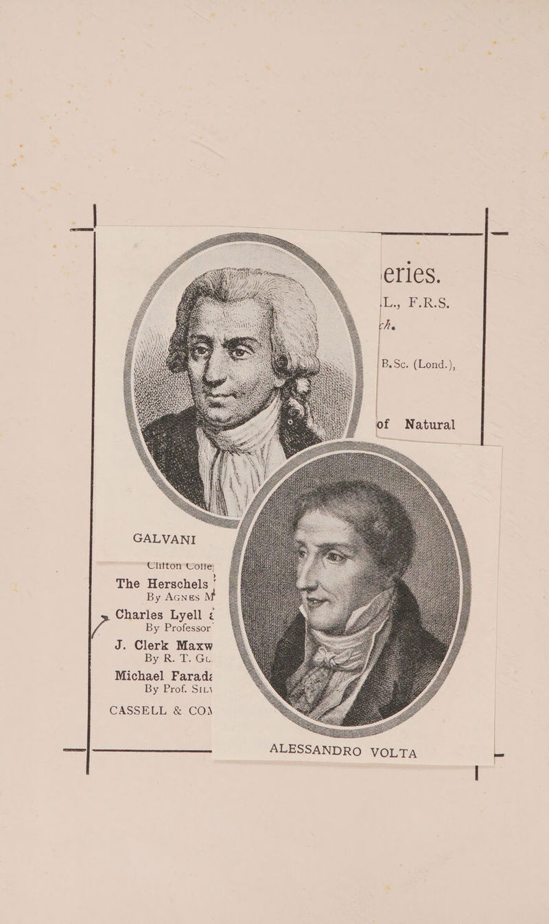 r GALVANI Ulitton U'olie; The Herschels ' By Agnes Af Charles Lyell i By Professor J. Clerk Maxw By R. T. Gl Michael Farad? By Prof. Sim CASSELL &amp; COA eries. • L., F.R.S. u. B.Sc. (Lond.), of Natural ALESSANDRO VOLTA I