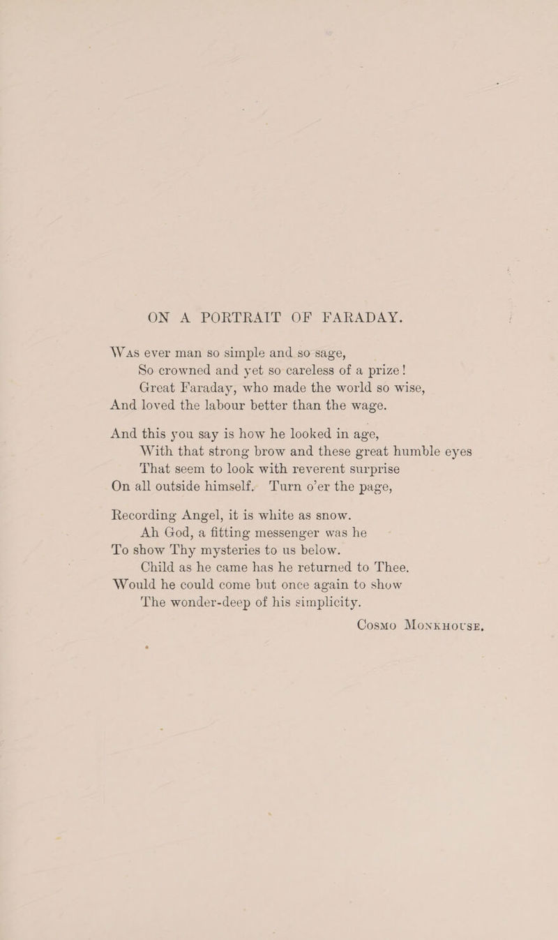 Was ever man so simple and so sage, So crowned and yet so careless of a prize! Great Faraday, who made the world so wise, And loved the labour better than the wage. And this you say is how he looked in age, With that strong brow and these great humble eyes That seem to look with reverent surprise On all outside himself. Turn o’er the page, Recording Angel, it is white as snow. Ah God, a fitting messenger was he To show Thy mysteries to us below. Child as he came has he returned to Thee. Would he could come but once again to show The wonder-deep of his simplicity. Cosmo Monkhouse.