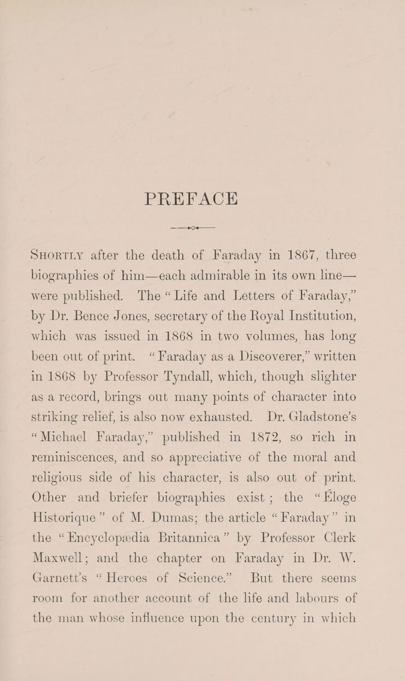 PREFACE -K>*- Shortly after the death of Faraday in 1867, three biographies of him—each admirable in its own line— were published. The “Life and Letters of Faraday,” by Dr. Bence Jones, secretary of the Royal Institution, which was issued in 1868 in two volumes, has long been out of print. “ Faraday as a Discoverer,” written in 1868 by Professor Tyndall, which, though slighter as a record, brings out many points of character into striking relief, is also now exhausted. Dr. Gladstone’s “Michael Faraday,” published in 1872, so rich in reminiscences, and so appreciative of the moral and religious side of his character, is also out of print. Other and briefer biographies exist ; the “ Eloge Historique ” of M. Dumas; the article “Faraday” in the “ Encyclopaedia Britannica ” by Professor Clerk Maxwell; and the chapter on Faraday in Dr. W. Garnett’s “ Heroes of Science.” But there seems room for another account of the life and labours of the man whose influence upon the century in which