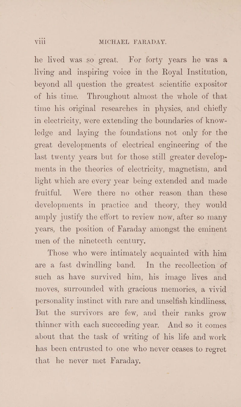 he lived was so great. For forty years he was a living and inspiring voice in the Royal Institution, beyond all question the greatest scientific expositor of his time. Throughout almost the whole of that time his original researches in physics, and chiefly in electricity, were extending the boundaries of know¬ ledge and laying the foundations not only for the great developments of electrical engineering of the last twenty years but for those still greater develop¬ ments in the theories of electricity, magnetism, and light which are every year being extended and made fruitful. Were there no other reason than these developments in practice and theory, they would amply justify the effort to review now, after so many years, the position of Faraday amongst the eminent men of the nineteeth century. Those who were intimately acquainted with him are a fast dwindling band. In the recollection of such as have survived him, his image lives and moves, surrounded with gracious memories, a vivid personality instinct with rare and unselfish kindliness. But the survivors are few, and their ranks grow thinner with each succeeding year. And so it comes about that the task of writing of his life and work has been entrusted to one who never ceases to regret that he never met Faraday.