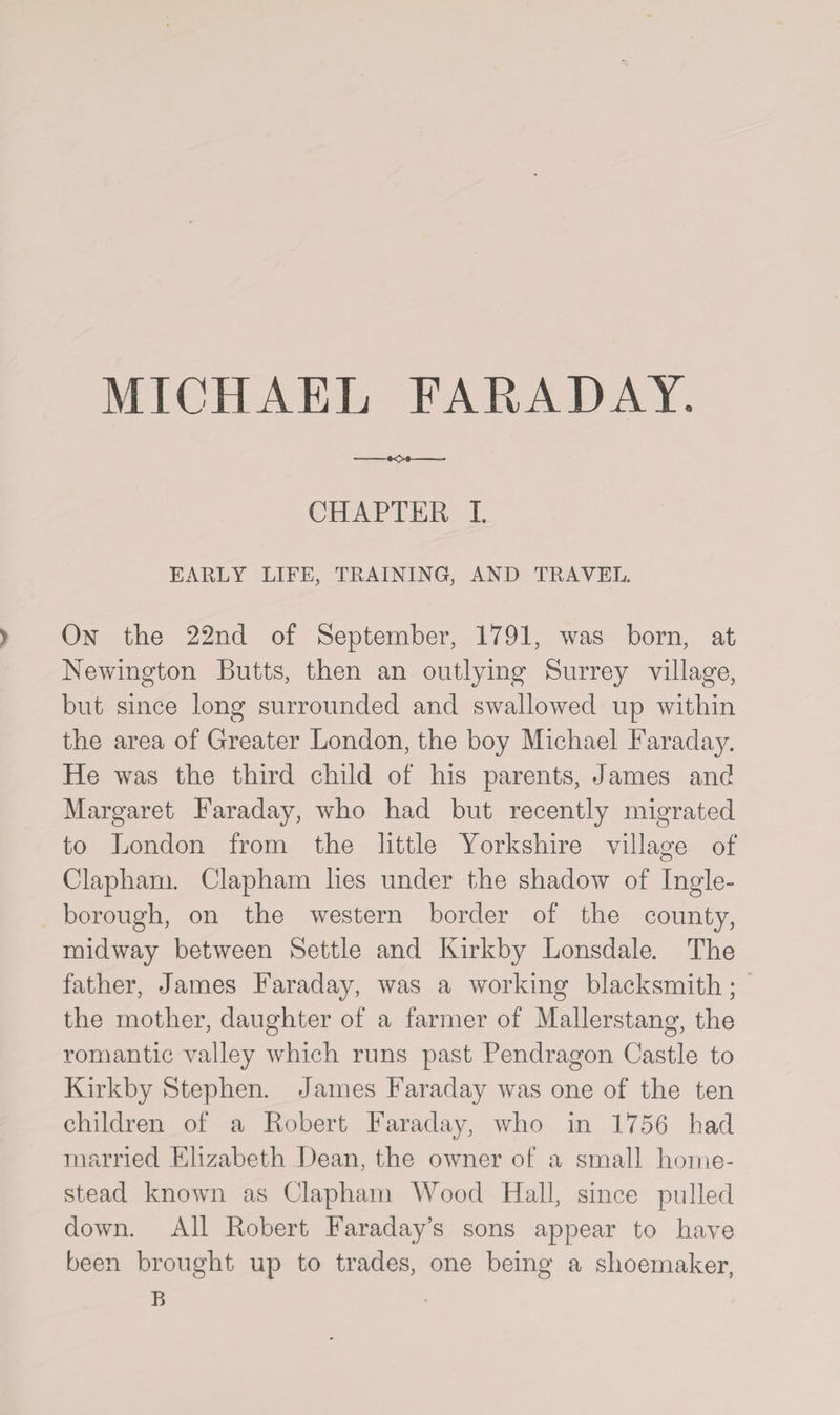 -•O*- CHAPTER I EARLY LIFE, TRAINING, AND TRAVEL. > On the 22nd of September, 1791, was born, at Newington Butts, then an outlying Surrey village, but since long surrounded and swallowed up within the area of Greater London, the boy Michael Faraday. He was the third child of his parents, James and Margaret Faraday, who had but recently migrated to London from the little Yorkshire village of Clapham. Clapham lies under the shadow of Ingle- borough, on the western border of the county, midway between Settle and Kirkby Lonsdale. The father, James Faraday, was a working blacksmith; the mother, daughter of a farmer of Mallerstang, the romantic valley which runs past Pendragon Castle to Kirkby Stephen. James Faraday was one of the ten children of a Robert Faraday, who in 1756 bad married Elizabeth Dean, the owner of a small home¬ stead known as Clapham Wood Hall, since pulled down. All Robert Faraday’s sons appear to have been brought up to trades, one being a shoemaker, B