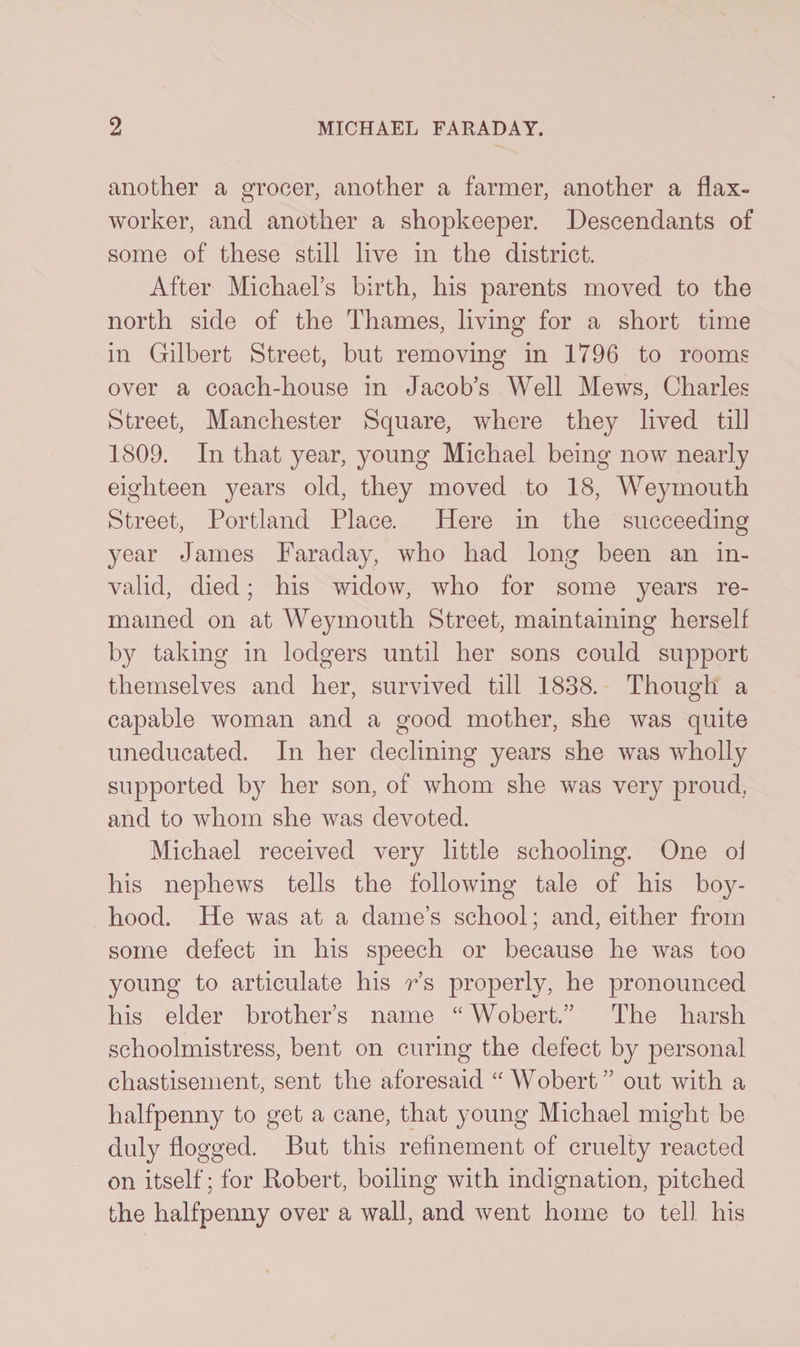 another a grocer, another a farmer, another a flax- worker, and another a shopkeeper. Descendants of some of these still live in the district. After Michael’s birth, his parents moved to the north side of the Thames, living for a short time in Gilbert Street, but removing in 1796 to rooms over a coach-house in Jacob’s Well Mews, Charles Street, Manchester Square, where they lived till 1809. In that year, young Michael being now nearly eighteen years old, they moved to 18, Weymouth Street, Portland Place. Here in the succeeding year James Faraday, who had long been an in¬ valid, died; his widow, who for some years re¬ mained on at Weymouth Street, maintaining herself by taking in lodgers until her sons could support themselves and her, survived till 1838. Though a capable woman and a good mother, she was quite uneducated. In her declining years she was wholly supported by her son, of whom she was very proud, and to whom she was devoted. Michael received very little schooling. One of his nephews tells the following tale of his boy¬ hood. He was at a dame’s school; and, either from some defect in his speech or because he was too young to articulate his r’s properly, he pronounced his elder brother’s name “Wobert.” The harsh schoolmistress, bent on curing the defect by personal chastisement, sent the aforesaid “ Wobert ” out with a halfpenny to get a cane, that young Michael might be duly flogged. But this refinement of cruelty reacted on itself; for Robert, boiling with indignation, pitched the halfpenny over a wall, and went home to tell his