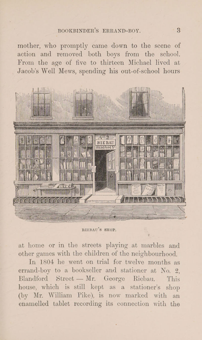 _ mimiiiniriiniiiiiiiniimniTiTil 1 RIEBAU Blandford 5' 'iCiMiniiu/I 'Hinniiimlmi)Miriiiininimiiii)nmniuiininj>~ ^^tiU.ij^Ukil^miuiliiTiTniiiininiiiittiiniiumiitiiiiniMim Hn'iiiiuuini’LtmH't fijjtni[TTTTTTi_iim111iti:. ,.y. bookbinder’s errand-boy. 3 mother, who promptly came down to the scene of action and removed both boys from the school. From the age of five to thirteen Michael lived at Jacob’s Well Mews, spending his out-of-school hours HIEBAu’s SHOP. f* at home or in the streets playing at marbles and other games with the children of the neighbourhood. In 1804 he went on trial for twelve months as errand-boy to a bookseller and stationer at No. 2, Blandford Street — Mr. George Riebau. This house, which is still kept as a stationer’s shop (by Mr. William Pike), is now marked with an enamelled tablet recording its connection with the