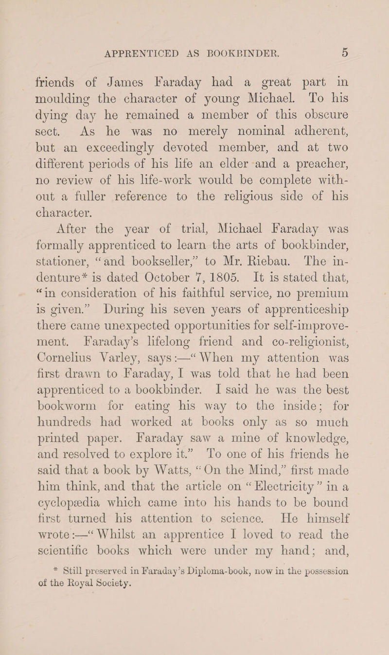 friends of James Faraday had a great part in moulding the character of young Michael. To his dying day he remained a member of this obscure sect. As he was no merely nominal adherent, but an exceedingly devoted member, and at two different periods of his life an elder and a preacher, no review of his life-work would be complete with¬ out a fuller reference to the religious side of his character. After the year of trial, Michael Faraday was formally apprenticed to learn the arts of bookbinder, stationer, “and bookseller/’ to Mr. Riebau. The in¬ denture* is dated October 7, 1805. It is stated that, “in consideration of his faithful service, no premium is given.” During his seven years of apprenticeship there came unexpected opportunities for self-improve¬ ment. Faraday’s lifelong friend and co-religionist, Cornelius Yarley, says:—“ When my attention was first drawn to Faraday, I was told that he had been apprenticed to a bookbinder. I said he was the best bookworm for eating his way to the inside; for hundreds had worked at books only as so much printed paper. Faraday saw a mine of knowledge, and resolved to explore it.” To one of his friends he said that a book by Watts, “ On the Mind,” first made him think, and that the article on “ Electricity ” in a cyclopaedia which came into his hands to be bound first turned his attention to science. He himself wrote:—“ Whilst an apprentice I loved to read the scientific books which were under my hand; and, * Still preserved in Faraday’s Diploma-book, now in the possession ol the Royal Society.