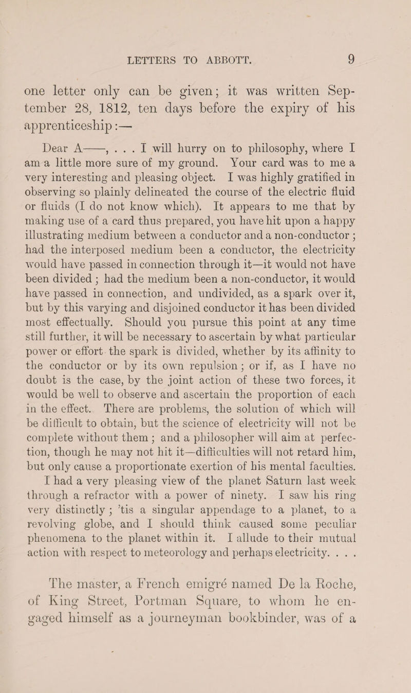 one letter only can be given; it was written Sep¬ tember 28, 1812, ten days before tlie expiry of bis apprenticeship:— Dear A-, ... I will hurry on to philosophy, where I am a little more sure of my ground. Your card was to me a very interesting and pleasing object. I was highly gratified in observing so plainly delineated the course of the electric fluid or fluids (I do not know which). It appears to me that by making use of a card thus prepared, you have hit upon a happy illustrating medium between a conductor and a non-conductor ; had the interposed medium been a conductor, the electricity would have passed in connection through it—it would not have been divided ; had the medium been a non-conductor, it would have passed in connection, and undivided, as a spark over it, but by this varying and disjoined conductor it has been divided most effectually. Should you pursue this point at any time still further, it will be necessary to ascertain by what particular power or effort the spark is divided, whether by its affinity to the conductor or by its own repulsion; or if, as I have no doubt is the case, by the joint action of these two forces, it would be well to observe and ascertain the proportion of each in the effect. There are problems, the solution of which will be difficult to obtain, but the science of electricity will not be complete without them ; and a philosopher will aim at perfec¬ tion, though he may not hit it—difficulties will not retard him, but only cause a proportionate exertion of his mental faculties. I had a very pleasing view of the planet Saturn last week through a refractor with a power of ninety. I saw his ring very distinctly ; ’tis a singular appendage to a planet, to a revolving globe, and I should think caused some peculiar phenomena to the planet within it. I allude to their mutual action with respect to meteorology and perhaps electricity. . . . The master, a French emigre named De la Roche, of King Street, Portman Square, to whom he en¬ gaged himself as a journeyman bookbinder, was of a