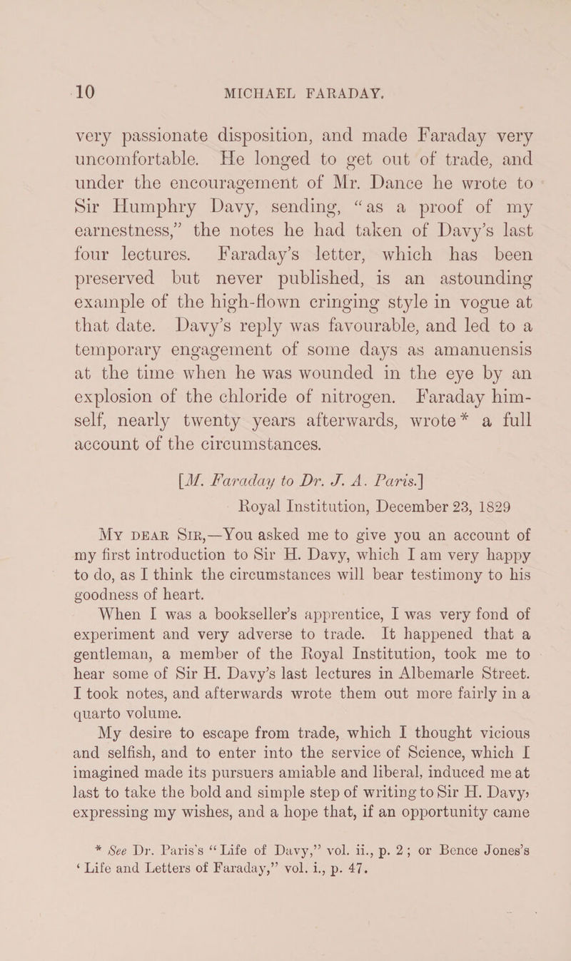 very passionate disposition, and made Faraday very uncomfortable. He longed to get out of trade, and under the encouragement of Mr. Dance he wrote to Sir Humphry Davy, sending, “ as a proof of my earnestness/' the notes he had taken of Davy’s last four lectures. Faraday’s letter, which has been preserved but never published, is an astounding example of the high-flown cringing style in vogue at that date. Davy’s reply was favourable, and led to a temporary engagement of some days as amanuensis at the time when he was wounded in the eye by an explosion of the chloride of nitrogen. Faraday him¬ self, nearly twenty years afterwards, wrote* a full account of the circumstances. [M. Faraday to Dr. J. A. Paris.] .Royal Institution, December 23, 1829 My dear Sir,—You asked me to give you an account of my first introduction to Sir H. Davy, which I am very happy to do, as I think the circumstances will bear testimony to his goodness of heart. When I was a bookseller’s apprentice, I was very fond of experiment and very adverse to trade. It happened that a gentleman, a member of the Royal Institution, took me to hear some of Sir H. Davy’s last lectures in Albemarle Street. I took notes, and afterwards wrote them out more fairly in a quarto volume. My desire to escape from trade, which I thought vicious and selfish, and to enter into the service of Science, which I imagined made its pursuers amiable and liberal, induced me at last to take the bold and simple step of writing to Sir H. Davy? expressing my wishes, and a hope that, if an opportunity came * See Dr. Paris's “ Life of Davy,” vol. ii., p. 2 ; or Bence Jones’s ‘ Life and Letters of Faraday,” vol. i., p. 47.