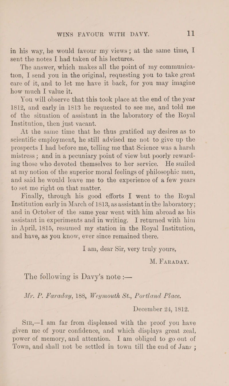in his way, he would favour my views ; at the same time, I sent the notes I had taken of his lectures. The answer, which makes all the point of my communica¬ tion, I send you in the original, requesting you to take great care of it, and to let me have it back, for you may imagine how much I value it. You will observe that this took place at the end of the year 1812, and early in 1813 he requested to see me, and told me of the situation of assistant in the laboratory of the Royal Institution, then just vacant. At the same time that he thus gratified my desires as to scientific employment, he still advised me not to give up the prospects I had before me, telling me that Science was a harsh mistress; and in a pecuniary point of view but poorly reward¬ ing those who devoted themselves to her service. He smiled at my notion of the superior moral feelings of philosophic men, and said he would leave me to the experience of a few years to set me right on that matter. Finally, through his good efforts I went to the Royal Institution early in March of 1813, as assistant in the laboratory; and in October of the same year went with him abroad as his assistant in experiments and in writing. I returned with him in April, 1815, resumed my station in the Royal Institution, and have, as you know, ever since remained there. I am, dear Sir, very truly yours, M. Faraday. The following is Davy’s note :— Mr. P. Faraday, 188, Weymouth St., Portland Place. December 24, 1812. Sir,—I am far from displeased with the proof you have given me of your confidence, and which displays great zeal, power of memory, and attention. I am obliged to go out of Town, and shall not be settled in town till the end of Jany ;