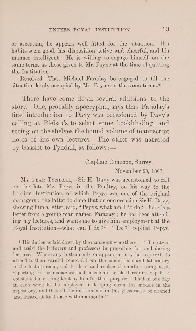 or ascertain, he appears well fitted for the situation. His habits seem good, his disposition active and cheerful, and his manner intelligent. He is willing to engage himself on the same terms as those given to Mr. Payne at the time of quitting the Institution. Resolved—That Michael Faraday be engaged to fill the situation lately occupied by Mr. Payne on the same terms.* There have come down several additions to the story. One, probably apocryphal, says that Faraday’s first introduction to Davy was occasioned by Davy’s calling at Riebau’s to select some bookbinding, and seeing on the shelves the bound volume of manuscript notes of his own lectures. The other was narrated by Gassiot to Tyndall, as follows :— Clapham Common, Surrey, November 28, 1867. My dear Tyndall,—Sir H. Davy was accustomed to call on the late Mr. Pepys in the Poultry, on his way to the London Institution, of which Pepys was one of the original managers ; the latter told me that on one occasion Sir II. Davy, showing him a letter, said, “ Pepys, what am I to do 1—here is a letter from a young man named Faraday ; he has been attend¬ ing my lectures, and wants me to give him employment at the Royal Institution—what can I do 1 ” “ Do 1 ” replied Pepys, * His duties as laid down by the managers were these :—“ To attend and assist the lecturers and professors in preparing for, and during lectures. Where any instruments or apparatus may he required, to attend to their careful removal from the model-room and laboratory to the lecture-room, and to clean and replace them after being used, reporting lo the managers such accidents as shall require repair, a constant diary being kept by him for that purpose. That in one day in each week he be employed in keeping clean the models in the repository, and that all the instruments in the glass cases bo cleaned and dusted at least once within a month.”