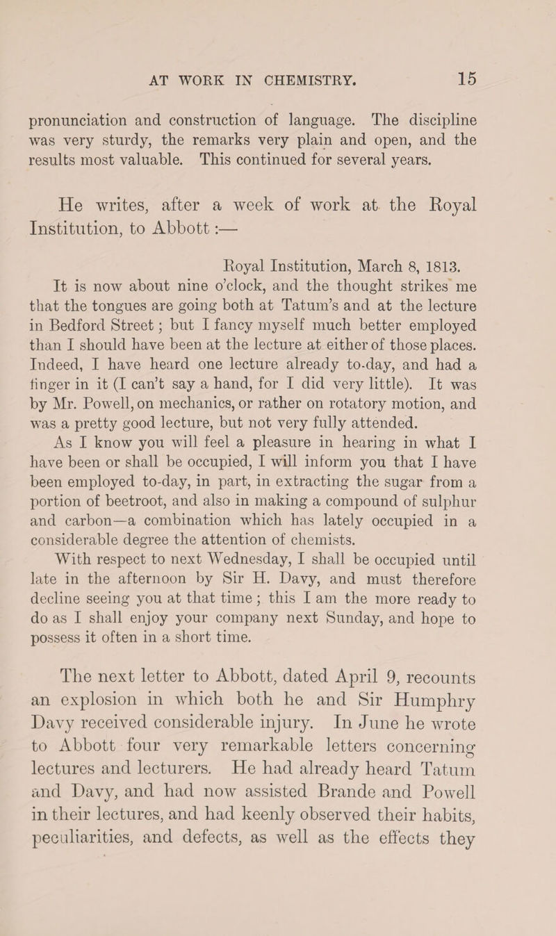 pronunciation and construction of language. The discipline was very sturdy, the remarks very plain and open, and the results most valuable. This continued for several years. He writes, after a week of work at tire Royal Institution, to Abbott:— Royal Institution, March 8, 1813. It is now about nine o’clock, and the thought strikes me that the tongues are going both at Tatum’s and at the lecture in Bedford Street; but I fancy myself much better employed than I should have been at the lecture at either of those places. Indeed, I have heard one lecture already to-day, and had a linger in it (I can’t say a hand, for I did very little). It was by Mr. Powell, on mechanics, or rather on rotatory motion, and was a pretty good lecture, but not very fully attended. As I know you will feel a pleasure in hearing in what I have been or shall be occupied, I will inform you that I have been employed to-day, in part, in extracting the sugar from a portion of beetroot, and also in making a compound of sulphur and carbon—a combination which has lately occupied in a considerable degree the attention of chemists. With respect to next Wednesday, I shall be occupied until late in the afternoon by Sir H. Davy, and must therefore decline seeing you at that time; this I am the more ready to do as I shall enjoy your company next Sunday, and hope to possess it often in a short time. The next letter to Abbott, dated April 9, recounts an explosion in which both he and Sir Humphry Davy received considerable injury. In June he wrote to Abbott four very remarkable letters concerning lectures and lecturers. He had already heard Tatum and Davy, and had now assisted Brande and Powell in their lectures, and had keenly observed their habits, peculiarities, and defects, as well as the effects they