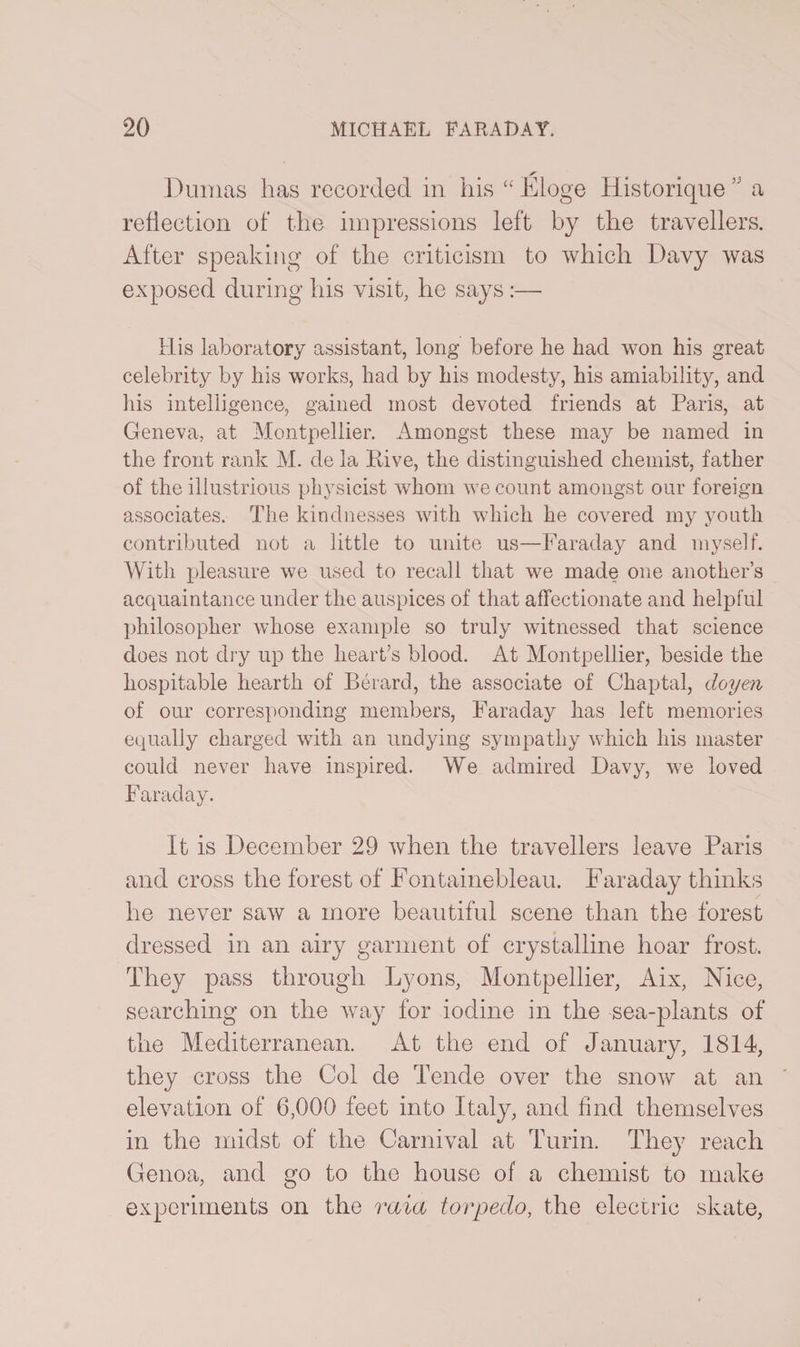 S' Dumas has recorded in his “ Eloge Historique,5 a reflection of the impressions left by the travellers. After speaking of the criticism to which Davy was exposed during his visit, he says :— His laboratory assistant, long before lie had won his great celebrity by his works, had by his modesty, his amiability, and his intelligence, gained most devoted friends at Paris, at Geneva, at Montpellier. Amongst these may be named in the front rank M. de la Hive, the distinguished chemist, father of the illustrious physicist whom we count amongst our foreign associates. The kindnesses with which he covered my youth contributed not a little to unite us—Faraday and myself. With pleasure we used to recall that we made one another’s acquaintance under the auspices of that affectionate and helpful philosopher whose example so truly witnessed that science does not dry up the heart’s blood. At Montpellier, beside the hospitable hearth of Berard, the associate of Chaptal, doyen of our corresponding members, Faraday has left memories equally charged with an undying sympathy which his master could never have inspired. We admired Davy, we loved Faraday. It is December 29 when the travellers leave Paris and cross the forest of Fontainebleau. Faraday thinks he never saw a more beautiful scene than the forest dressed in an airy garment of crystalline hoar frost. They pass through Lyons, Montpellier, Aix, Nice, searching on the way for iodine in the sea-plants of the Mediterranean. At the end of January, 1814, they cross the Col de Tende over the snow at an elevation of 6,000 feet into Italy, and find themselves in the midst of the Carnival at Turin. They reach Genoa, and go to the house of a chemist to make experiments on the raia torpedo, the electric skate,