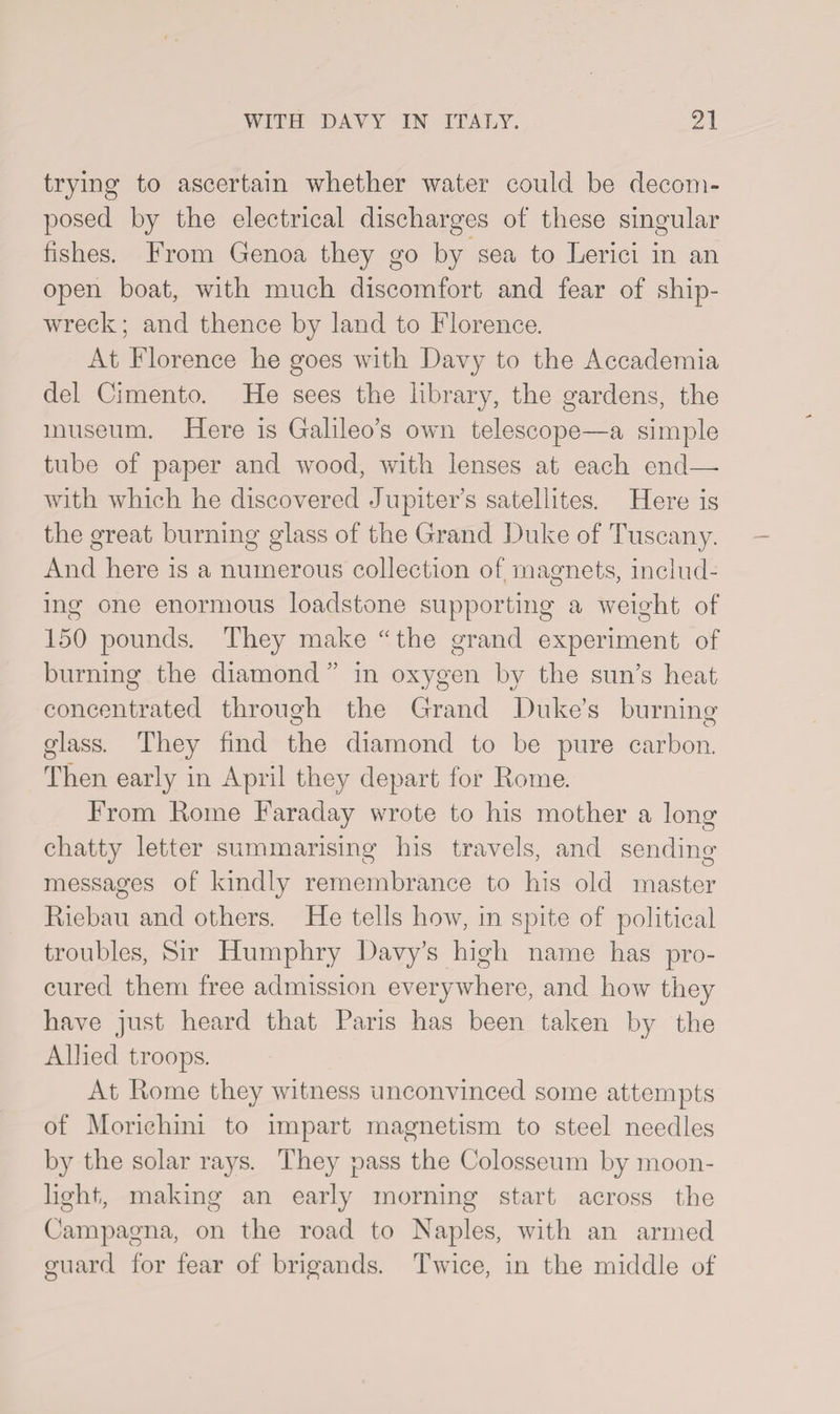trying to ascertain whether water could be decom¬ posed by the electrical discharges of these singular fishes. From Genoa they go by sea to Lerici in an open boat, with much discomfort and fear of ship¬ wreck ; and thence by land to Florence. At Florence he goes with Davy to the Accademia del Cimento. He sees the library, the gardens, the museum. Here is Galileo’s own telescope—a simple tube of paper and wood, with lenses at each end—- with which he discovered Jupiter’s satellites. Here is the great burning glass of the Grand Duke of Tuscany. And here is a numerous collection of magnets, includ¬ ing one enormous loadstone supporting a weight of 150 pounds. They make “ the grand experiment of burning the diamond ” in oxygen by the sun’s heat concentrated through the Grand Duke’s burning glass. They find the diamond to be pure carbon. Then early in April they depart for Rome. From Rome Faraday wrote to his mother a long chatty letter summarising his travels, and sending messages of kindly remembrance to his old master Riebau and others. He tells how, in spite of political troubles, Sir Humphry Davy’s high name has pro¬ cured them free admission everywhere, and how they have just heard that Paris has been taken by the Alhed troops. At Rome they witness unconvinced some attempts of Moricliini to impart magnetism to steel needles by the solar rays. They pass the Colosseum by moon¬ light, making an early morning start across the Campagna, on the road to Naples, with an armed guard for fear of brigands. Twice, in the middle of