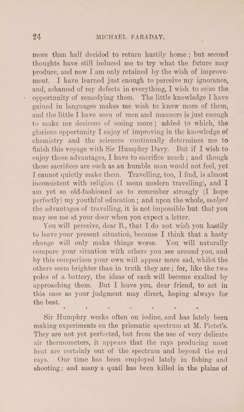 more than half decided to return hastily home ; but second thoughts have still induced me to try what the future may produce, and now I am only retained by the wish of improve¬ ment, I have learned just enough to perceive my ignorance, and, ashamed of my defects in everything, I wish to seize the opportunity of remedying them. The little knowledge I have gained in languages makes me wish to know more of them, and the little I have seen of men and manners is just enough to make me desirous of seeing more; added to which, the glorious opportunity I enjoy of improving in the knowledge of chemistry and the sciences continually determines me to finish this voyage with Sir Humphry Davy. But if I wish to enjoy those advantages, I have to sacrifice much ; and though those sacrifices are such as an humble man would not feel, yet I cannot quietly make them. Travelling, too, I find, is almost inconsistent with religion (I mean modern travelling), and I am yet so old-fashioned as to remember strongly (I hope perfectly) my youthful education; and upon the whole, malgre the advantages of travelling, it is not impossible but that you may see me at your door when you expect a letter. Ton will perceive, dear B., that I do not wish you hastily to leave your present situation, because I think that a hasty change will only make things worse. You will naturally compare your situation with others you see around you, and by this comparison your own will appear more sad, whilst the others seem brighter than in truth they are ; for, like the two poles of a battery, the ideas of each will become exalted by approaching them. But I leave you, dear friend, to act in this case as your judgment may direct, hoping always for the best. • ••••• e Sir Humphry works often on iodine, and has lately been making experiments on the prismatic spectrum at M. Pictet’s. They are not yet perfected, but from the use of very delicate air thermometers, it appears that the rays producing most heat are certainly out of the spectrum and beyond the red rays. Our time has been employed lately in fishing and shooting; and many a quail has been killed in the plains of