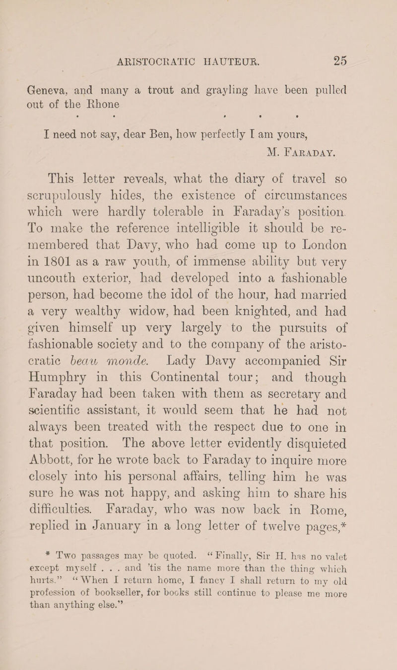 Geneva, and many a trout and grayling have been pulled out of the Rhone # • I need not say, dear Ben, how perfectly I am yours, M. Faraday. This letter reveals, what the diary of travel so scrupulously hides, the existence of circumstances which were hardly tolerable in Faraday’s position. To make the reference intelligible it should be re¬ membered that Davy, who had come up to London in 1801 as a raw youth, of immense ability but very uncouth exterior, had developed into a fashionable person, had become the idol of the hour, had married a very wealthy widow, had been knighted, and had given himself up very largely to the pursuits of fashionable society and to the company of the aristo¬ cratic beau monde. Lady Davy accompanied Sir Humphry in this Continental tour; and though Faraday had been taken with them as secretary and scientific assistant, it would seem that he had not always been treated with the respect due to one in that position. The above letter evidently disquieted Abbott, for he wrote back to Faraday to inquire more closely into his personal affairs, telling him he was sure he was not happy, and asking him to share his difficulties. Faraday, who was now back in Rome, replied in January in a long letter of twelve pages,* * Two passages may be quoted. “ Finally, Sir H. Ins no valet except myself . . . and ’tis the name more than the thing which hurts.” “When I return home, I fancy I shall return to my old profession of bookseller, for books still continue to please me more than anything else.”
