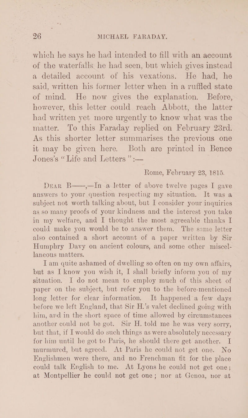 which he says he had intended to fill with an account of the waterfalls he had seen, but which gives instead a detailed account of his vexations. He had, he said, written his former letter when in a ruffled state of mind. He now gives the explanation. Before, however, this letter could reach Abbott, the latter had written yet more urgently to know what was the matter. To this Faraday replied on February 23rd. As this shorter letter summarises the previous one it may be given here. Both are printed in Bence Jones’s “ Life and Letters ”:— Rome, February 23, 1815. Bear B-,—In a letter of above twelve pages I gave answers to your question respecting my situation. It was a subject not worth talking about, but I consider your inquiries as so many proofs of your kindness and the interest you take in my welfare, and I thought the most agreeable thanks I could make you would be to answer them. The same letter also contained a short account of a paper written by Sir Humphry Davy on ancient colours, and some other miscel¬ laneous matters. I am quite ashamed of dwelling so often on my own affairs, but as I know you wish it, I shall briefly inform you of my situation. I do not mean to employ much of this sheet of paper on the subject, but refer you to the before-mentioned long letter for clear information. It happened a few days before we left England, that Sir H.’s valet declined going with him, and in the short space of time allowed by circumstances another could not be got. Sir H. told me he was very sorry, but that, if I would do such things as were absolutely necessary for him until he got to Paris, he should there get another. I murmured, but agreed. At Paris he could not get one. No Englishmen were there, and no Frenchman tit for the place could talk English to me. At Lyons he could not get one; at Montpellier he could not get one ; nor at Genoa, nor at