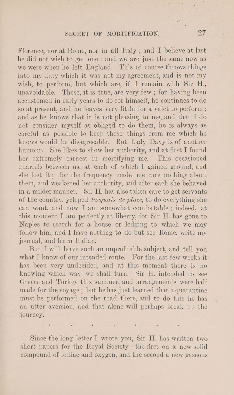 Florence, nor at Rome, nor in all Italy; and I believe at last be did not wish to get one : and we are just the same now as we were when he left England. This of course throws things into my duty which it was not my agreement, and is not my wish, to perform, but which are, if I remain with Sir H., unavoidable. These, it is true, are very few ; for having been accustomed in early years to do for himself, he continues to do so at present, and he leaves very little for a valet to perform ; and as he knows that it is not pleasing to me, and that I do not consider myself as obliged to do them, he is always as careful as possible to keep those things from me which he knows would be disagreeable. But Lady Davy is of another humour. She likes to show her authority, and at first I found her extremely earnest in mortifying me. This occasioned quarrels between us, at each of which I gained ground, and she lost it; for the frequency made me care nothing about them, and weakened her authority, and after each she behaved in a milder manner. Sir H. has also taken care to get servants of the country, ycleped lacquais de place, to do everything she can want, and now I am somewhat comfortable ; indeed, at this moment I am perfectly at liberty, for Sir H. has gone to Naples to search for a house or lodging to which we may follow him, and I have nothing to do but see Rome, write my journal, and learn Italian. But I will leave such an unprofitable subject, and tell you what I know of our intended route. For the last few weeks it has been very undecided, and at this moment there is no knowing which way we shall turn. Sir H. intended to see Greece and Turkey this summer, and arrangements were half made for the voyage ; but he has just learned that a quarantine must be performed on the road there, and to do this he has an utter aversion, and that alone will perhaps break up the journey. • •••••• Since the long letter I wrote you, Sir TI. has written two short x>apers for the Royal Society—the first on a new solid compound of iodine and oxygen, and the second a new gaseous