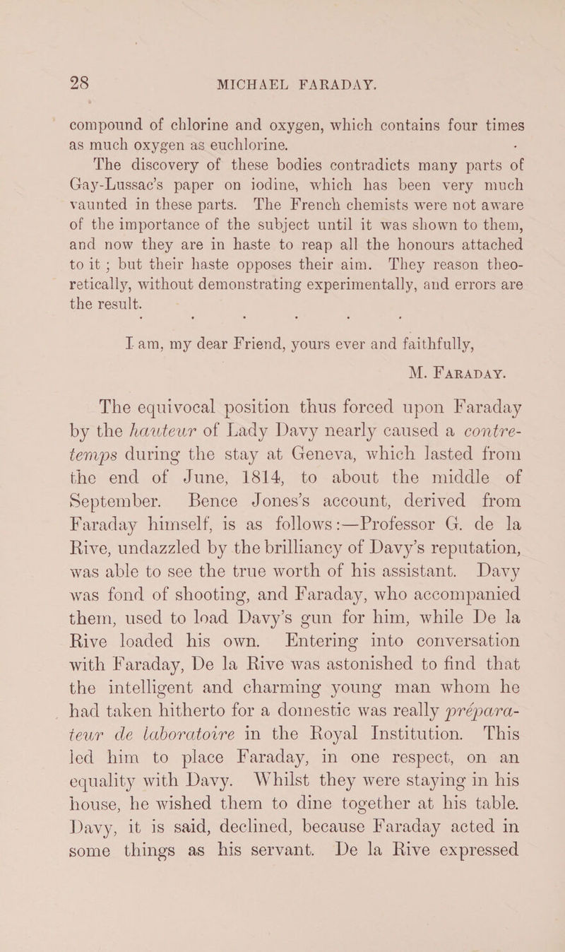 compound of chlorine and oxygen, which contains four times as much oxygen as euchlorine. The discovery of these bodies contradicts many parts of Gay-Lussac’s paper on iodine, which has been very much vaunted in these parts. The French chemists were not aware of the importance of the subject until it was shown to them, and now they are in haste to reap all the honours attached to it ; but their haste opposes their aim. They reason theo¬ retically, without demonstrating experimentally, and errors are the result. • •••■• I am, my dear Friend, yours ever and faithfully, M. Faraday. The equivocal position thus forced upon Faraday by the hauteur of Lady Davy nearly caused a contre¬ temps during the stay at Geneva, which lasted from the end of June, 1814, to about the middle of September. Bence Jones’s account, derived from Faraday himself, is as follows:—Professor G. de la Hive, undazzled by the brilliancy of Davy’s reputation, was able to see the true worth of his assistant. Davy was fond of shooting, and Faraday, who accompanied them, used to load Davy’s gun for him, while De la Rive loaded his own. Entering into conversation with Faraday, De la Rive was astonished to find that the intelligent and charming young man whom he had taken hitherto for a domestic was really prepara- teur de laboratoire in the Royal Institution. This led him to place Faraday, in one respect, on an equality with Davy. Whilst they were staying in his house, he wished them to dine together at his table. Davy, it is said, declined, because Faraday acted in some things as his servant. De la Rive expressed