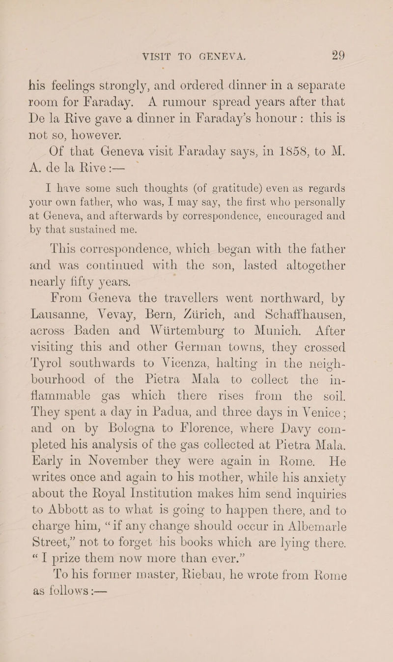his feelings strongly, and ordered dinner in a separate room for Faraday. A rumour spread years after that De la Eive gave a dinner in Faraday’s honour : this is not so, however. Of that Geneva visit Faraday says, in 1858, to M. A. de la Rive :— I have some such thoughts (of gratitude) even as regards your own father, who was, I may say, the first who personally at Geneva, and afterwards by correspondence, encouraged and by that sustained me. This correspondence, which began with the father and was continued with the son, lasted altogether nearly fifty years. From Geneva the travellers went northward, by Lausanne, Vevay, Bern, Zurich, and Schaffhausen, across Baden and Wurtemburg to Munich. After visiting this and other German towns, they crossed Tyrol southwards to Vicenza, halting in the neigh¬ bourhood of the Pietra Mala to collect the in¬ flammable gas which there rises from the soil. They spent a day in Padua, and three days in Venice; and on by Bologna to Florence, where Davy com¬ pleted his analysis of the gas collected at Pietra Mala. Early in November they were again in Rome. He writes once and again to his mother, while his anxiety about the Royal Institution makes him send inquiries to Abbott as to what is going to happen there, and to charge him, “if any change should occur in Albemarle Street,” not to forget his books which are lying there. “ I prize them now more than ever.” To his former master, Riebau, he wrote from Rome as follows:—