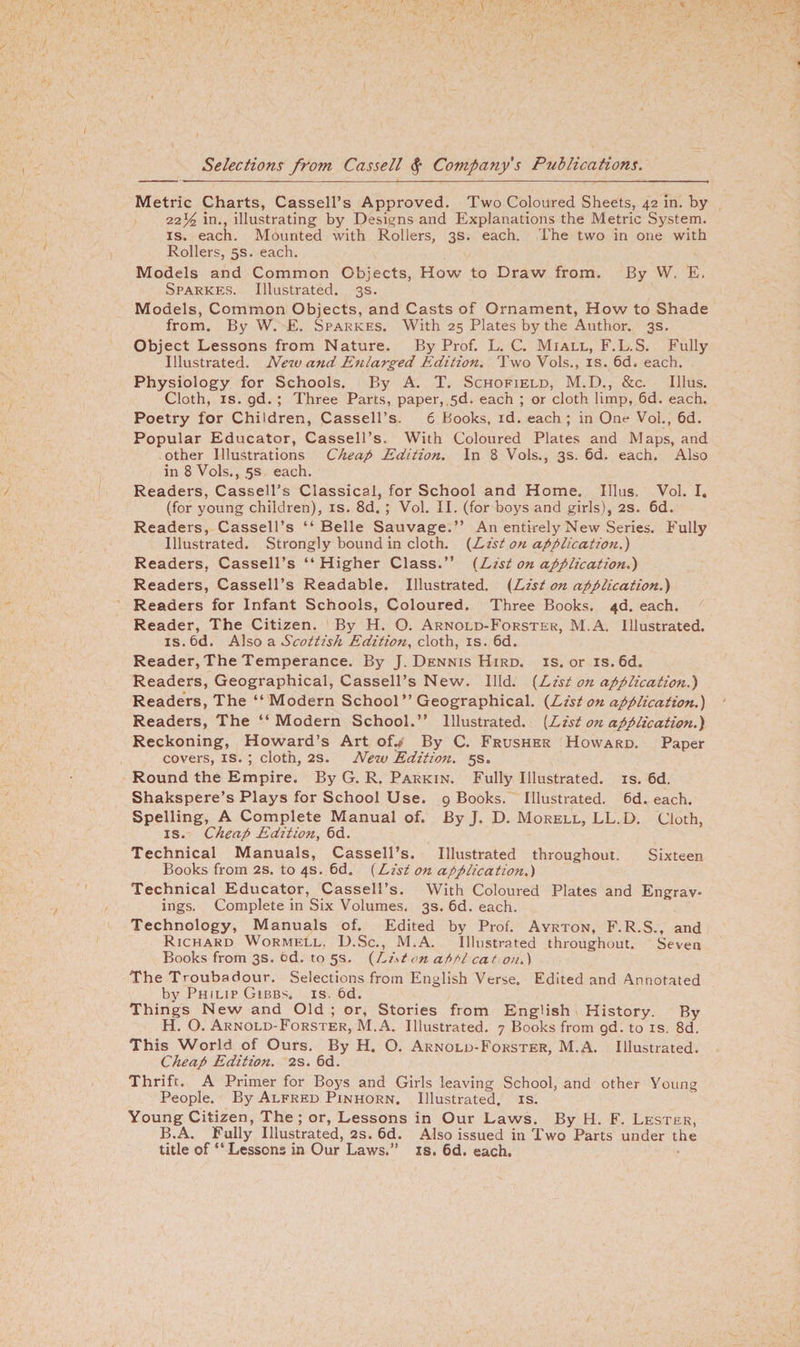 Metric Charts, Cassell’s Approved. Two Coloured Sheets, 42 in. by 22^ in., illustrating by Designs and Explanations the Metric System, is. each. Mounted with Rollers, 3s. each. The two in one with Rollers, 5s. each. Models and Common Objects, How to Draw from. By W. E. Sparkes. Illustrated. 3s. Models, Common Objects, and Casts of Ornament, How to Shade from. By W. E. Sparkes. With 25 Plates by the Author. 3s. Object Lessons from Nature. By Prof. L. C. Miall, F.L.S. Fully Illustrated. New and Enlarged Edition. Two Vols., is. 6d. each. Physiology for Schools. By A. T. Schofield, M.D., &amp;c. Illus. Cloth, is. gd. ; Three Parts, paper, 5d. each ; or cloth limp, 6d. each. Poetry for Children, Cassell’s. 6 Books, id. each; in One Vol., 6d. Popular Educator, Cassell’s. With Coloured Plates and Maps, and other Illustrations Cheap Edition. In 8 Vols., 3s. 6d. each. Also in 8 Vols., 5s each. Readers, Cassell’s Classical, for School and Home. Illus, Vol. I. (for young children), is. 8d. ; Vol. II. (for boys and girls), 2s. 6d. Readers, Cassell’s “Belle Sauvage.” An entirely New Series. Fully Illustrated. Strongly bound in cloth. {List on application.) Readers, Cassell’s “Higher Class.” {List on application.) Readers, Cassell’s Readable. Illustrated. {List on application.) Readers for Infant Schools, Coloured. Three Books. 4d. each. Reader, The Citizen. By H. O. Arnold-Forstek, M.A. Illustrated, is. 6d. Also a Scottish Edition, cloth, is. 6d. Reader, The Temperance. By J. Dennis Hird. is. or is. 6d. Readers, Geographical, Cassell’s New. Illd. {List on application.) Readers, The “Modern School ” Geographical. {List on application.) Readers, The “Modern School.” Illustrated. [List on application.) Reckoning, Howard’s Art of.* By C. Frusher Howard. Paper covers, is. ; cloth, 2s. New Editio7i. 5s. Round the Empire. By G. R. Parkin. Fully Illustrated, is. 6d. Shakspere’s Plays for School Use. 9 Books. Illustrated. 6d. each. Spelling, A Complete Manual of. By J. D. Morell, LL.D. Cloth, is. Cheap Edition, 6d. Technical Manuals, Cassell’s. Illustrated throughout. Sixteen Books from 2s. to 4s. 6d. (List on application,) Technical Educator, Cassell’s. With Coloured Plates and Engrav¬ ings. Complete in Six Volumes. 3s. 6d. each. Technology, Manuals of. Edited by Prof. Ayrton, F.R.S., and Richard Wormell. D.Sc., M.A. Illustrated throughout. Seven Books from 3s. od. to 5s. {Liston af>tl cat on.) The Troubadour. Selections from English Verse. Edited and Annotated by Philip Gibbs, is. 6d. Things New and Old ; or, Stories from English History. By H. O. Arnold-Forster, M.A. Illustrated. 7 Books from gd. to is. 8d. This World of Ours. By H. O. Arnold-Forster, M.A. Illustrated. Cheap Edition. 2s. 6d. Thrift. A Primer for Boys and Girls leaving School, and other Young People. By Alfred Pinhorn. Illustrated, is. Young Citizen, The; or, Lessons in Our Laws. By H. F. Lester, B.A. Fully Illustrated, 2s. 6d. Also issued in Two Parts under the title of “ Lessons in Our Laws.” is. 6d. each.