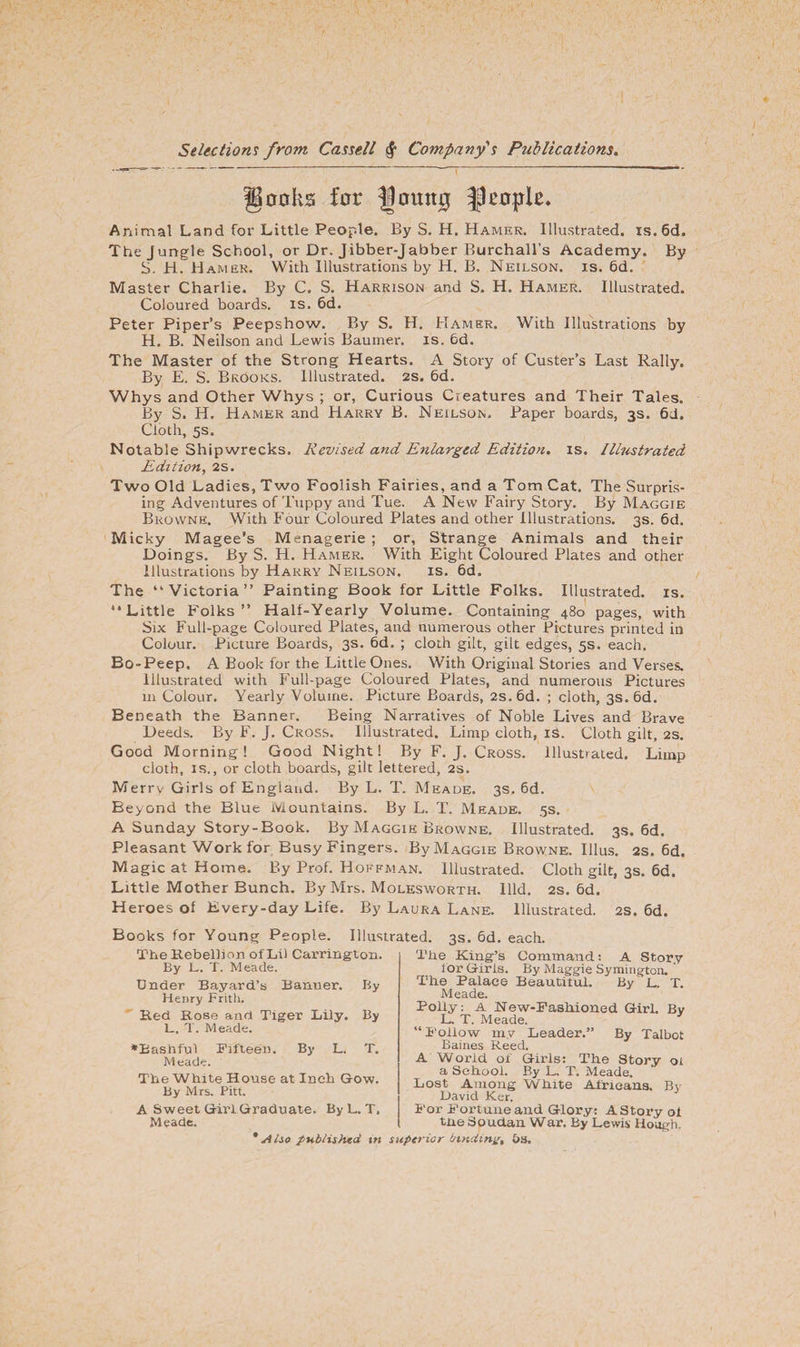 IBooks for fjomtg people. Animal Land for Little People. By S. H. Hamer. Illustrated. is.6d. The Jungle School, or Dr. Jibber-Jabber Burchall’s Academy. By S. H. Hamer. With Illustrations by H. B. Neilson. is. 6d. Master Charlie. By C. S. Harrison and S. H. Hamer. Illustrated. Coloured boards, is. 6d. Peter Piper’s Peepshow. By S. H. Hamer. With Illustrations by H. B. Neilson and Lewis Baurner. is. 6d. The Master of the Strong Hearts. A Story of Custer’s Last Rally. By E. S. Brooks. Illustrated. 2s. 6d. Whys and Other Whys ; or, Curious Creatures and Their Tales. By S. H. Hamer and Harry B. Neilson. Paper boards, 3s. 6J. Cloth, 5s. Notable Shipwrecks. Revised and Enlarged Edition, is. Illustrated Edition, 2s. Two Old Ladies, Two Foolish Fairies, and a Tom Cat. The Surpris¬ ing Adventures of Tuppy and Tue. A New Fairy Story. By Maggie Browne. With Four Coloured Plates and other Illustrations. 3s. 6d. Micky Magee’s Menagerie ; or, Strange Animals and their Doings. By S. H. Hamer. With Eight Coloured Plates and other Illustrations by Harry Neilson. is. 6d„ The “Victoria” Painting Book for Little Folks. Illustrated, is. “Little Folks” Half-Yearly Volume. Containing 480 pages, with Six Full-page Coloured Plates, and numerous other Pictures printed in Colour. Picture Boards, 3s. 6d. ; cloth gilt, gilt edges, 5s. each. Bo-Peep. A Book for the Little Ones. With Original Stories and Verses. Illustrated with Full-page Coloured Plates, and numerous Pictures 111 Colour. Yearly Volume. Picture Boards, 2s.6d. ; cloth, 3s. 6d. Beneath the Banner. Being Narratives of Noble Lives and Brave Deeds. By F. J. Cross. Illustrated. Limp cloth, id. Cloth gilt, 2s. Good Morning! Good Night! By F. J. Cross. Illustrated. Limp cloth, is., or cloth boards, gilt lettered, 2s. Merrv Girls of England. By L. T. Meade. 3s. 6d. Beyond the Blue Mountains. By L. T. Meade. 5s. A Sunday Story-Book. By Maggie Browne. Illustrated. 3s. 6d. Pleasant Work for Busy Fingers. By Maggie Browne. Illus. 2s. 6d. Magic at Home. By Prof. Hoffman. Illustrated. Cloth gilt, 3s. 6a. Little Mother Bunch. By Mrs. Molesworth. llld. 2s. 6d. Heroes of Every-day Life. By Laura Lane. Illustrated. 2s. 6d. Books for Young People. Illustrated. 3s. 6d. each. The Rebellion ofLil Carrington. By L. T. Meade. Under Bayard’s Banner. By Henry Frith. Red Rose and Tiger Lily. By L. T. Meade. ♦Bashful Fifteen. By L. T. Meade. The White House at Inch Gow. By Mrs. Pitt. A Sweet Girl Graduate. ByL. T, Meade. * A Iso published m The King’s Command: A Story for Girls. By Maggie Symington. The Palace Beautitul. By L. T. Meade. Polly: A New-Fashioned Girl. Bv L. T. Meade. 3 “Follow my Leader. By Talbot Baines Reed. A World of Girls: The Story oi a School. By L, T. Meade. Lost Among White Africans. Bv David Ker. For Fort une and Glory: A Story of tne Soudan War. By Lewis Hough. erior binding, &amp;s.