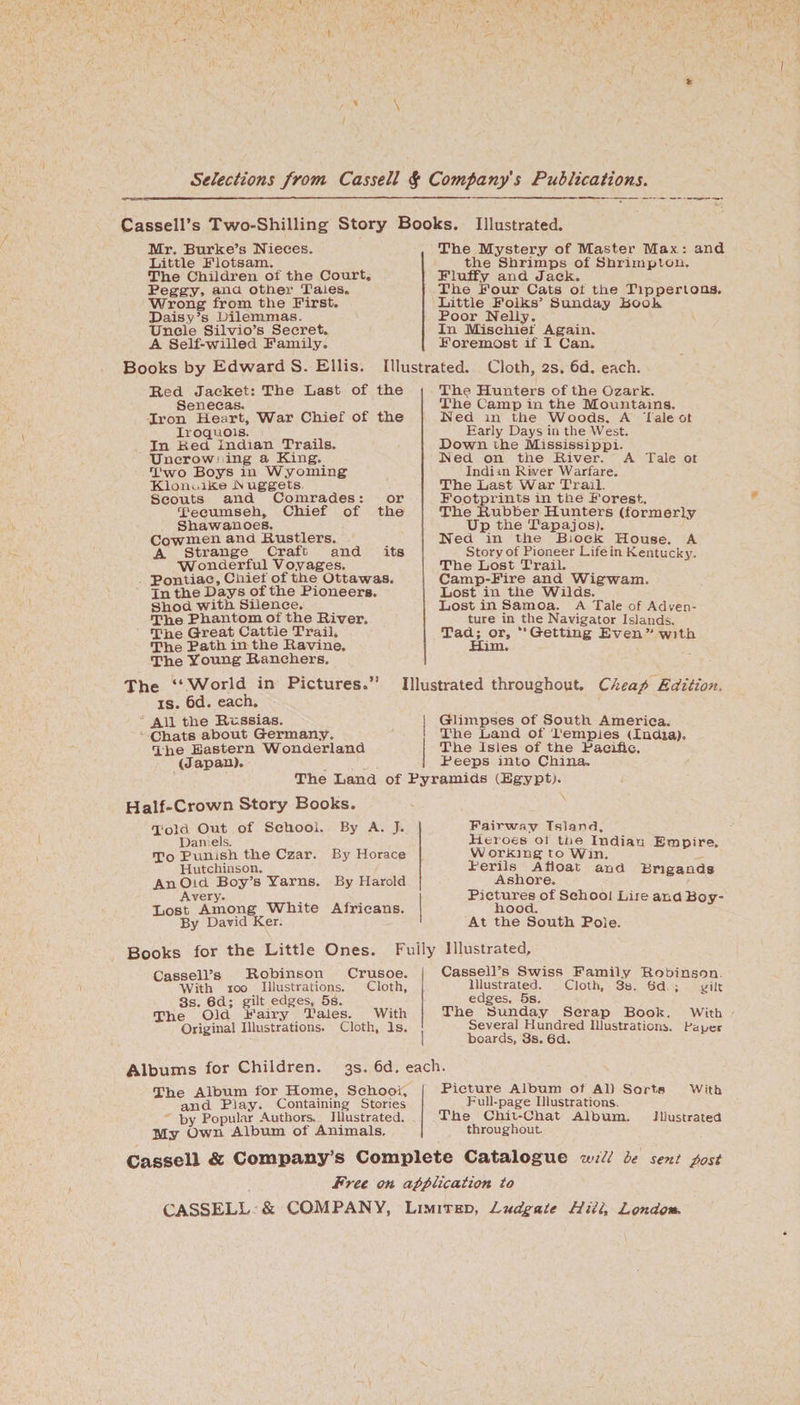 Cassell’s Two-Shilling Story Books Mr. Burke’s Nieces. Little Flotsam. The Children of the Court, Peggy, ana other Tales. Wrong from the First. Daisy’s Dilemmas. Uncle Silvio’s Secret. A Self-willed Family. Books by Edward S. Ellis. Bed Jacket: The Last of the 6C21S. Iron Heart, War Chief of the Iroquois. In Bed Indian Trails. Uncrowning a King. Two Boys in Wyoming Klondike IN uggets Scouts and Comrades: or Tecumseh, Chief of the Shawanoes. Cowmen and Bustlers. A Strange Craft and its W onderful Voyages. Pontiac, Chief of the Ottawas. In the Days of the Pioneers. Shod with Silence. The Phantom of the Biver. The Great Cattle Trail. The Path in the Bavine. The Young Banehers. The “World in Pictures.” is. 6d. each. AH the Bussias. Chats about Germany. The Eastern Wonderland (Japan), Illustrated. The Mystery of Master Max.: and the Shrimps of Shrimp ton. Fluffy and Jack. The Four Cats ol the Tippertona. Little Folks’ Sunday Book Poor Nelly. In Mischief Again. Foremost if I Can. Cloth, 2S. 6d. each. The Hunters of the Ozark. The Camp in the Mountains. Ned m the Woods. A Tale ot Early Days in the West. Down the Mississippi. Ned on the Biver. A Tale ot Indim River Warfare. The Last War Trail. Footprints in the Forest. The Bubber Hunters (formerly Up the Tapajos). Ned in the Bioek House. A Story of Pioneer Life in Kentucky. The Lost Trail. Camp-Fire and Wigwam. Lost in the Wilds. Lost in Samoa. A Tale of Adven¬ ture in the Navigator Islands. Tad; or, “Getting Even” with Him. Illustrated throughout. Cheap Edition. Glimpses of South America. The Land of Temples (India). The Isles of the Pacific. Peeps into China. The Land of Pyramids (Egypt). Illustrated. Half-Crown Story Books. Told Out of School. By A. J. Dan els. To Punish the Czar. By Horace Hutchinson. An Old Boy’s Yarns. By Harold Avery. Lost Among White Africans. By David Ker. Fairway Island. Heroes ot the Indian Empire. Working to Win. Perils Afloat and Brigands Ashore. Pictures of School Liie and Boy¬ hood. At the South Pole. Books for the Little Ones. Fully Illustrated, Cassell’s Bobinson Crusoe. With ioo Illustrations. Cloth, 3s. 6d; gilt edges, 5S. The Old Fairy Tales. With Original Illustrations. Cloth, Is. Cassell’s Swiss Family Bobinson Illustrated. Cloth, 3s. 6d ; gilt edges. 5s. The Sunday Scrap Bool?. With Several Hundred Illustrations Paper boards, 3s. 6d. Albums for Children. 3s. 6d. each. The Album for Home, School, and Play. Containing Stories by Popular Authors. Illustrated. My Own Album of Animals. Picture Album of All Sorts With Pull-page Illustrations. The Chit-Chat Album. illustrated throughout. Cassell &amp; Company’s Complete Catalogue will be sent post Free on application to CASSELL &amp; COMPANY, Limited, Ludgate Hill, London.
