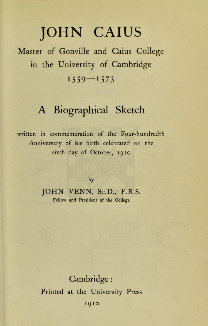 Master of Gonville and Cains College in the University of Cambridge 1559—1573 A Biographical Sketch written in commemoration of the Four-hundredth Anniversary of his birth celebrated on the sixth day of October, 1910 by JOHN VENN, Sc.D., F.R.S. Fellow and President of the College Cambridge: Printed at the University Press 1910