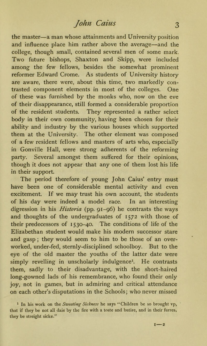 the master—a man whose attainments and University position and influence place him rather above the average—and the college, though small, contained several men of some mark. Two future bishops, Shaxton and Skipp, were included among the few fellows, besides the somewhat prominent reformer Edward Crome. As students of University history are aware, there were, about this time, two markedly con- trasted component elements in most of the colleges. One of these was furnished by the monks who, now on the eve of their disappearance, still formed a considerable proportion of the resident students. They represented a rather select body in their own community, having been chosen for their ability and industry by the various houses which supported them at the University. The other element was composed of a few resident fellows and masters of arts who, especially in Gonville Hall, were strong adherents of the reforming party. Several amongst them suffered for their opinions, though it does not appear that any one of them lost his life in their support. The period therefore of young John Caius’ entry must have been one of considerable mental activity and even excitement. If we may trust his own account, the students of his day were indeed a model race. In an interesting digression in his Historia (pp. 91-96) he contrasts the ways and thoughts of the undergraduates of 1572 with those of their predecessors of 1530-40. The conditions of life of the Elizabethan student would make his modern successor stare and gasp ; they would seem to him to be those of an over- worked, under-fed, sternly-disciplined schoolboy. But to the eye of the old master the youths of the latter date were simply revelling in unscholarly indulgence^ He contrasts them, sadly to their disadvantage, with the short-haired long-gowned lads of his remembrance, who found their only joy, not in games, but in admiring and critical attendance on each other’s disputations in the Schools; who never missed * In his work on Sweating Sickness he says “Children be so brought vp, that if they be not all dale by the fire with a toste and butire, and in their furres, they be streight sicke.” I 2