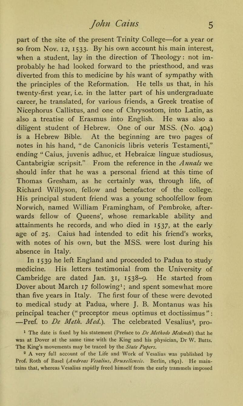 part of the site of the present Trinity College—for a year or so from Nov. 12, 1533. By his own account his main interest, when a student, lay in the direction of Theology: not im- probably he had looked forward to the priesthood, and was diverted from this to medicine by his want of sympathy with the principles of the Reformation. He tells us that, in his twenty-first year, i.e. in the latter part of his undergraduate career, he translated, for various friends, a Greek treatise of Nicephorus Callistus, and one of Chrysostom, into Latin, as also a treatise of Erasmus into English. He was also a diligent student of Hebrew. One of our MSS. (No. 404) is a Hebrew Bible. At the beginning are two pages of notes in his hand, “de Canonicis libris veteris Testamenti,” ending “ Caius, juvenis adhuc, et Hebraicae linguae studiosus, Cantabrigiae scripsit.” From the reference in the Annals we should infer that he was a personal friend at this time of Thomas Gresham, as he certainly was, through life, of Richard Willyson, fellow and benefactor of the college. His principal student friend was a young schoolfellow from Norwich, named William Framingham, of Pembroke, after- wards fellow of Queens’, whose remarkable ability and attainments he records, and who died in 1537, at the early age of 25. Caius had intended to edit his friend’s works, with notes of his own, but the MSS. were lost during his absence in Italy. In 1539 he left England and proceeded to Padua to study medicine. His letters testimonial from the University of Cambridge are dated Jan. 31, 1538-9. He started from Dover about March 17 following^ and spent somewhat more than five years in Italy. The first four of these were devoted to medical study at Padua, where J. B. Montanus was his principal teacher (“preceptor meus optimus et doctissimus”: —Pref. to De Meth. Med.). The celebrated Vesalius®, pro- ' The date is fixed by his statement (Preface to De Methodo Medendi) that he was at Dover at the same time with the King and his physician, Dr W. Butts. The King’s movements may be traced by the State Papers. ® A very full account of the Life and Work of Vesalius was published by Prof. Roth of Basel (Aftdreas Vesalius, Bruxellensis. Berlin, 1892). He main- tains that, whereas Vesalius rapidly freed himself from the early trammels imposed