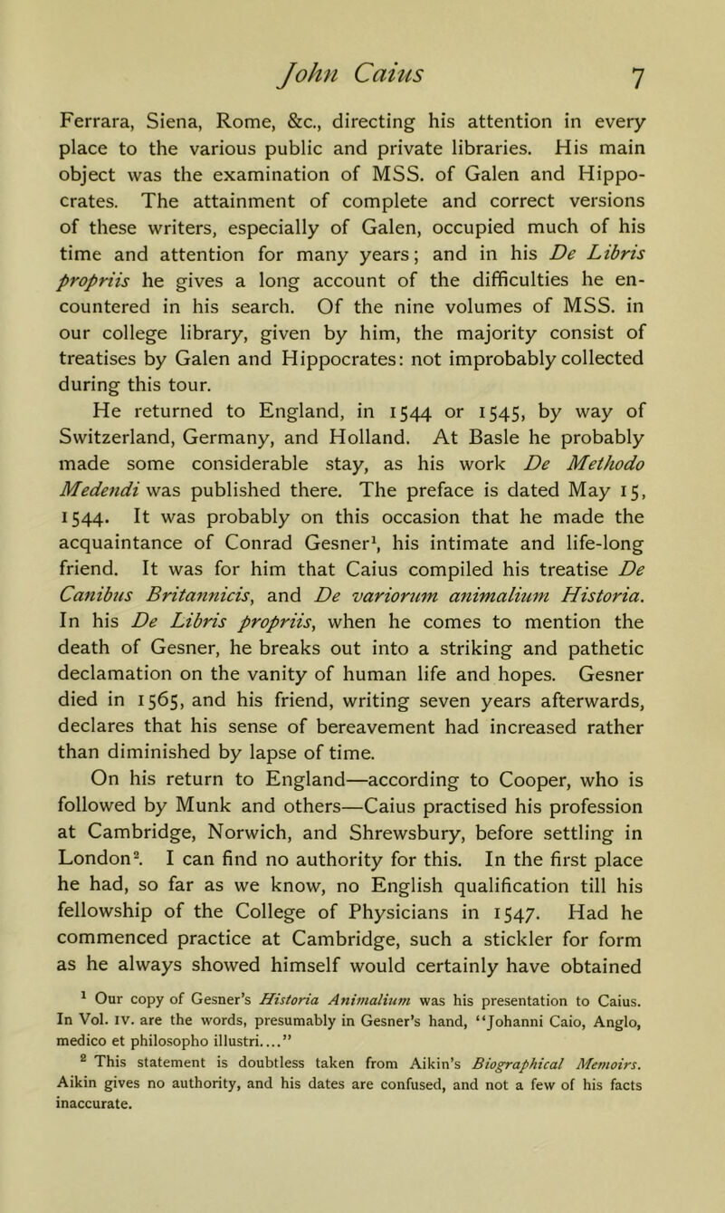 Ferrara, Siena, Rome, &c., directing his attention in every place to the various public and private libraries. His main object was the examination of MSS. of Galen and Hippo- crates. The attainment of complete and correct versions of these writers, especially of Galen, occupied much of his time and attention for many years; and in his De Libris propriis he gives a long account of the difficulties he en- countered in his search. Of the nine volumes of MSS. in our college library, given by him, the majority consist of treatises by Galen and Hippocrates: not improbably collected during this tour. He returned to England, in 1544 or 1545, by way of Switzerland, Germany, and Holland. At Basle he probably made some considerable stay, as his work De Methodo Medendiw^^ published there. The preface is dated May 15, 1544. It was probably on this occasion that he made the acquaintance of Conrad Gesner\ his intimate and life-long friend. It was for him that Caius compiled his treatise De Canibtis Britannicis, and De variorum animalium Historia. In his De Libris propriis, when he comes to mention the death of Gesner, he breaks out into a striking and pathetic declamation on the vanity of human life and hopes. Gesner died in 1565, and his friend, writing seven years afterwards, declares that his sense of bereavement had increased rather than diminished by lapse of time. On his return to England—according to Cooper, who is followed by Munk and others—Caius practised his profession at Cambridge, Norwich, and Shrewsbury, before settling in London^ I can find no authority for this. In the first place he had, so far as we know, no English qualification till his fellowship of the College of Physicians in 1547. Had he commenced practice at Cambridge, such a stickler for form as he always showed himself would certainly have obtained ^ Our copy of Gesner’s Historia Animalium was his presentation to Caius. In Vol. IV. are the words, presumably in Gesner’s hand, “Johanni Caio, Anglo, medico et philosopho illustri ” ® This statement is doubtless taken from Aikin’s Biographical Memoirs. Aikin gives no authority, and his dates are confused, and not a few of his facts inaccurate.