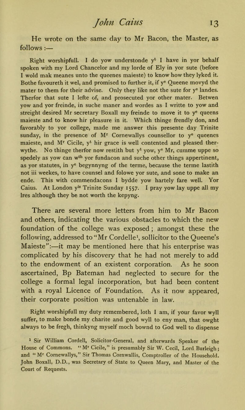 He wrote on the same day to Mr Bacon, the Master, as follows ;— Right worshipfull. I do yow understonde I have in yor behalf spoken with my Lord Chancelor and my lorde of Ely in yor sute (before I wold mak meanes unto the queenes maieste) to know how they lyked it. Bothe favoureth it wel, and promised to further it, if y® Queene movyd the mater to them for their advise. Only they like not the sute for y® landes. Therfor that sute I lefte of, and prosecuted yor other mater. Betwen yow and yor freinde, in suche maner and wordes as I writte to yow and streight desired Mr secretary Boxall my freinde to move it to y® queens maieste and to know hir pleasure in it. Which thinge frendly don, and favorably to yor college, made me answer this presente day Trinite Sunday, in the presence of Cornewallys counsellor to y® queenes maieste, and Cicile, y*' hir grace is well contented and pleased ther- wythe. No thinge therfor now restith but y*' yow, y® Mr, cumme uppe so spedely as yow can w*'*' yor fundacon and suche other things appertinent, as yor statutes, in y® begynnyng of the terme, because the terme lastith not iii weekes, to have counsel and folowe yor sute, and sone to make an ende. This with commendacons I bydde yow hartely fare well. Yor Caius. At London y'® Trinite Sunday 1557. I pray yow lay uppe all my Ires although they be not worth the kepyng. There are several more letters from him to Mr Bacon and others, indicating the various obstacles to which the new foundation of the college was exposed ; amongst these the following, addressed to “Mr Cordelle^ sollicitor to the Queene’s Maieste”:—it may be mentioned here that his enterprise was complicated by his discovery that he had not merely to add to the endowment of an existent corporation. As he soon ascertained. Bp Bateman had neglected to secure for the college a formal legal incorporation, but had been content with a royal Licence of Foundation. As it now appeared, their corporate position was untenable in law. Right worshipfull my duty remembered, loth I am, if your favor wyll suffer, to make bonde my charite and good wyll to eny man, that owght always to be fregh, thinkyng myself moch bownd to God well to dispense 1 Sir William Cordell, Solicitor-General, and afterwards Speaker of the House of Commons. “ M' Cicile,” is presumably Sir W. Cecil, Lord Burleigh; and “ M' Cornewallys,” Sir Thomas Cornwallis, Comptroller of the Household. John Boxall, D.D., was Secretary of State to Queen Mary, and Master of the Court of Requests.