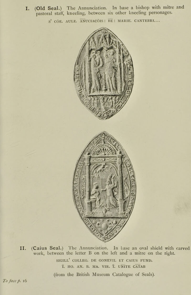 I. (Old Seal.) T he Annunciation. In base a l^ishop with mitre and pastoral staff, kneeling, between six other kneeling personages. s’ COE. AUEE. ANUCIACOIS: I!E : MARIE. CANTEBRI.... II. (Caius Seal.) 'I'he Annunciation. In base an oval shield with carved work, between the letter B on the left and a mitre on the right. SIGILL’ COLLEG. DE GONEVIL ET CAIUS FUND, t. HO. AN. B. MA. VIR. f. UNITE CATAB (from the British Museum Catalogue of Seals). To face p. 16