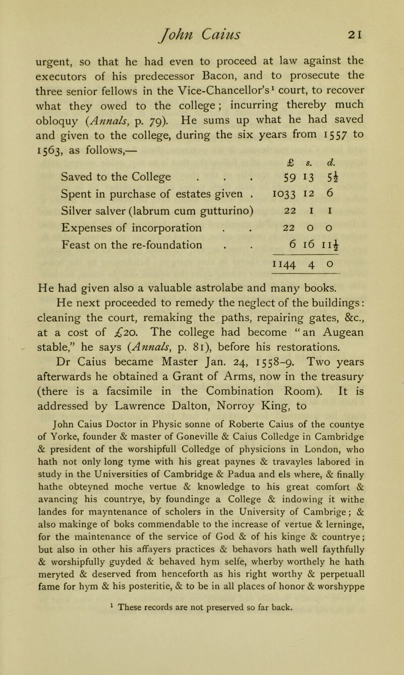 urgent, so that he had even to proceed at law against the executors of his predecessor Bacon, and to prosecute the three senior fellows in the Vice-Chancellor’s* court, to recover what they owed to the college; incurring thereby much obloquy (Annals, p. 79). He sums up what he had saved and given to the college, during the six years from 1557 to 1563, as follows,— Saved to the College Spent in purchase of estates given . Silver salver (labrum cum gutturino) Expenses of incorporation Feast on the re-foundation £ s. d. 59 13 5i 1033 12 6 22 I I 22 o o 6 16 ii|- 1144 4 o He had given also a valuable astrolabe and many books. He next proceeded to remedy the neglect of the buildings: cleaning the court, remaking the paths, repairing gates, &c., at a cost of £20. The college had become “ an Augean stable,” he says (Annals, p. 81), before his restorations. Dr Caius became Master Jan. 24, 1558-9. Two years afterwards he obtained a Grant of Arms, now in the treasury (there is a facsimile in the Combination Room). It is addressed by Lawrence Dalton, Norroy King, to John Caius Doctor in Physic sonne of Roberte Caius of the countye of Yorke, founder & master of Goneville & Caius Colledge in Cambridge & president of the worshipfull Colledge of physicions in London, who hath not only long tyme with his great paynes & travayles labored in study in the Universities of Cambridge & Padua and els where, & finally hathe obteyned moche vertue & knowledge to his great comfort & avancing his countrye, by foundinge a College & indowing it withe landes for mayntenance of scholers in the University of Cambrige; & also makinge of boks commendable to the increase of vertue & lerninge, for the maintenance of the service of God & of his kinge & countrye; but also in other his affayers practices Sc behavors hath well faythfully & worshipfully guyded & behaved hym selfe, wherby worthely he hath meryted & deserved from henceforth as his right worthy & perpetuall fame for hym & his posteritie, & to be in all places of honor & worshyppe * These records are not preserved so far back.