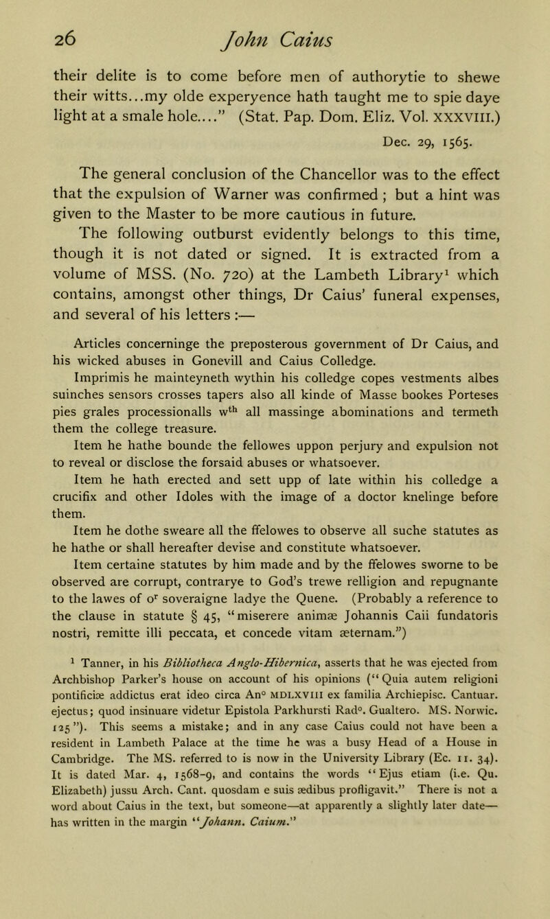 their delite is to come before men of authorytie to shewe their witts...my olde experyence hath taught me to spie daye light at a smale hole....” (Stat. Pap. Dorn. Eliz. Vol. XXXVlii.) Dec. 29, 1565. The general conclusion of the Chancellor was to the effect that the expulsion of Warner was confirmed ; but a hint was given to the Master to be more cautious in future. The following outburst evidently belongs to this time, though it is not dated or signed. It is extracted from a volume of MSS. (No. 720) at the Lambeth Library^ which contains, amongst other things, Dr Caius’ funeral expenses, and several of his letters :— Articles concerninge the preposterous government of Dr Caius, and his wicked abuses in Gonevill and Caius Colledge. Imprimis he mainteyneth wythin his colledge copes vestments albes suinches sensors crosses tapers also all kinde of Masse bookes Porteses pies grales processionalls w*'*' all massinge abominations and termeth them the college treasure. Item he hathe bounde the fellowes uppon perjury and expulsion not to reveal or disclose the forsaid abuses or whatsoever. Item he hath erected and sett upp of late within his colledge a crucifix and other Idoles with the image of a doctor knelinge before them. Item he dothe sweare all the ffelowes to observe all suche statutes as he hathe or shall hereafter devise and constitute whatsoever. Item certaine statutes by him made and by the ffelowes swome to be observed are corrupt, contrarye to God’s trewe relligion and repugnante to the lawes of o’' soveraigne ladye the Quene. (Probably a reference to the clause in statute § 45, “miserere animse Johannis Caii fundatoris nostri, remitte illi peccata, et concede vitam aeternam.”) ^ Tanner, in his Bibliotheca Anglo-Hibernica, asserts that he was ejected from Archbishop Parker’s house on account of his opinions (“ Quia autem religion! pontificia; addictus erat ideo circa An° mdi.xviu ex familia Archiepisc. Cantuar. ejectus; quod insinuare videtur Epistola Parkhursti Rad°. Gualtero. MS. Norwic. 125”). This seems a mistake; and in any case Caius could not have been a resident in Lambeth Palace at the time he was a busy Head of a House in Cambridge. The MS. referred to is now in the University Library (Ec. ii. 34). It is dated Mar. 4, 1568-9, and contains the words “ Ejus etiam (i.e. Qu. Elizabeth) jussu Arch. Cant, quosdam e suis Eedibus profligavit.” There is not a word about Caius in the text, but someone—at apparently a slightly later date— has written in the margin '’^Johann. Caium.