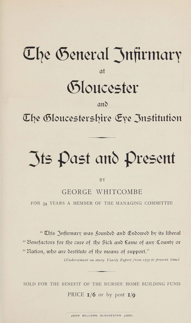 Che General Jnfirmary Sloucester and Che Gloucestershire Eve Institution Sts Past and Present BY GEORGE WHITCOMBE FOR 34 YEARS A MEMBER OF THE MANAGING COMMITTEE “This Infirmary was Sounded and Endowed by its liberal “ Benefactors for the cure of the Sick and Lame of any County or “ Matton, who are destitute of the means of support.” (Endorsement on every Yearly Report from 1797 to present time) rrr SOLED FOR THE BENEFIT OF THE NURSES HOME BUILDING FUND PRICE 1/6 or by post 1/9 JOHN BELLOWS, GLOUCESTER 326680