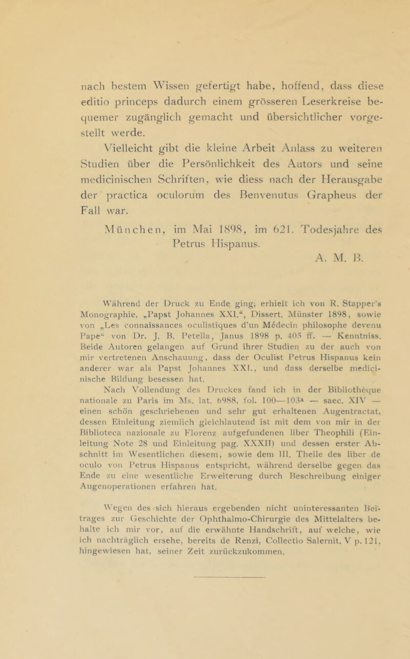 nacJi bestem Wissen gefertigt habe, hoffend, dass diese editio princeps dadurch einem grösseren Leserkreise be- quemer zugänglich gemaclit und übersichtlicher vorge- stellt werde. Vielleicht gibt die kleine Arbeit Anlass zu weiteren Studien über die Persönlichkeit des Autors und seine medicinischen Schriften, wie diess nach der Herausgabe der practica oculorum des ßenvenutus (yrapheus der Fall war. M ü neben, im Mai 1 (SÜ8, im 621. Tode.sjahre des Petrus 1 lispanus. A. M. P. \\'ährend der Druck zu Ende ging; erhielt ich von R. Stapper’s Monographie, „Papst Johannes XXI.“, Dissert. Münster 1898, sowie von „Les connaissances ocidistiques d’un Medecin philosoplie devenu Pape“ von Dr. J. B. I’etella, Janus 1898 p. 40ö ff. — Kenntniss. Beide Autoren gelangen auf Grund ihrer Studien zu der auch von mir vertretenen Anschauung, dass der Oculist Petrus Hispanus kein anderer war als Papst Johannes XXI., und dass derselbe niedici- nische Bildung besessen hat. Nach \’ollendung des Druckes fand ich in der Bibliotheque nationale zu Paris im JMs. lat. 6988, fol. 100—108® — saec. XI\' — einen schön geschriebenen und sehr gut erhaltenen Augentractat. dessen Einleitung ziemlich gleichlautend ist mit dem von mir in der Biblioteca nazionale zu Florenz aufgefundenen liber Theophili (Ein- leitung Note 28 und Einleitung pag. XXXIT) und dessen erster Ab- schnitt im Wesentlichen diesem, sowie dem 111. Theile des Uber de oculü von Petrus Hispanus entspricht, während derselbe gegen das Ende zu eine wesentliche Erweiterung durch Beschreibung einiger Augenoperationen erfahren hat. \\’egen des sich hieraus ergebenden nicht uninteressanten Bei- trages zur Geschichte der Ophthalmo-Chirurgie des Mittelalters be- halte ich mir vor, auf die erwähnte Handschrift, auf welche, wie ich nachträglich ersehe, bereits de Renzi, Collectio Salernit, V p. 121, hingewiesen hat, seiner Zeit zurückzukommen.