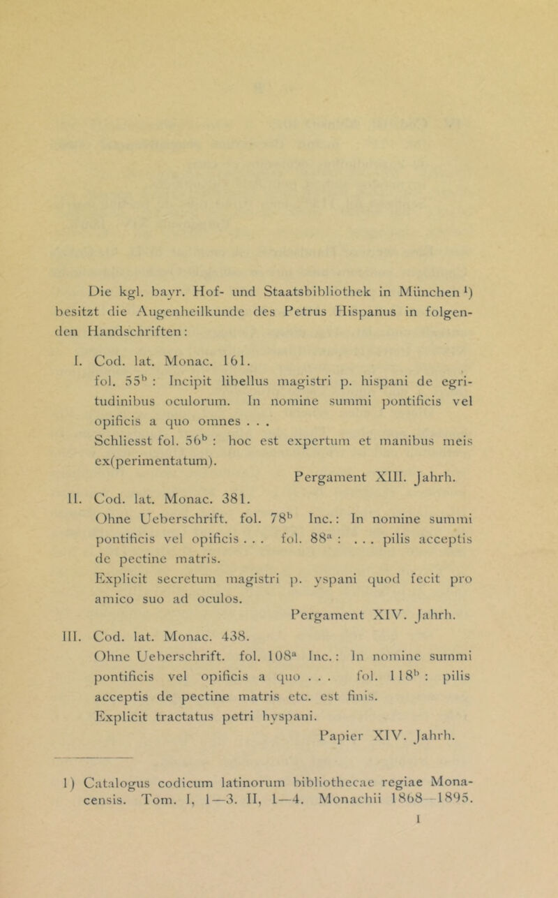 Die kgl. bayr. Hof- und Staatsbibliothek in München besitzt die Augenheilkunde des Petrus Hispanus in folgen- den Handschriften: 1. Cod. lat. Monac. 161. fol. 55^ : Incipit libellus magistri p. hispani de egri- tudinibus oculorum. In nomine summi jjontificis vel opificis a quo omnes . . . Schliesst fol. 5()‘’ : hoc est expertum et manibus meis ex(perimentatum). Pergament Xlll. Jahrh. II. Cod. lat. Monac. 381. Ohne Ueberschrift. fol. yS'’ Inc.: ln nomine summi pontificis vel opificis . . . fol. 88‘‘ : ... pilis acceptis de pectine matris. Explicit secretum magistri ]i. yspani quod fecit pro amico suo ad oculos. Pergament XIV. Jahrh. III. Cod. lat. Monac. 438. Ohne Ueberschrift. fol. 108“ Inc.: In nomine summi pontificis vel opificis a quo . . . fol. 118*0 pilis acceptis de pectine matris etc. est finis. Explicit tractatus petri hyspani. Papier XIJahrh. 1) Catrdogus codicum latinorum bibliothecae regiae Mona- censis. Tom. I, 1—3. II, 1—4. Monachii 1868 1895.