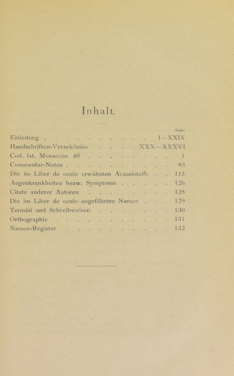 1 n h a 11. Kinleituntr o Handschriften-\'’erzeichiuss Cod. lat. Monacens. 40 Cüininentar-Noton Die im Lihcr de oculo erwähnten Arzneistolle Augenkrankheiten bezw. vSyinptonie . Citate anderer Autoren Die im Liber de oculo angeführten Namen . Termini und Schreibweisen Orthographie Seite 1 —XXIX XXX—XXXVI Namen-Register Hd 1 15 12() 128 1 20 130 131 32