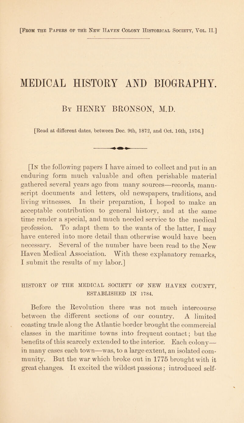 [From the Papers of the New Haven Colony Historical Society, Vol, II.] MEDICAL HISTOEY AND BIOGRAPHY. By henry BRONSON, M.D. [Read at different dates, between Dec. 9th, ]8I2, and Oct. 16th, 1816.] [In the following papers I have aimed to collect and put in an enduring form much valuable and often perishable material gathered several years ago from many sources—records, manu- script documents and letters, old newspapers, traditions, and living witnesses. In their preparation, I hoped to make an acceptable contribution to general history, and at the same time render a special, and much needed service to the medical profession. To adapt them to the wants of the latter, I may have entered into more detail than otherwise would have been necessary. Several of the number have been read to the Hew Haven Medical Association. With these explanatory remarks, I submit the results of mv labor.] HISTORY OP THE MEDICAL SOCIETY OP NEW HAVEN COUNTY, ESTABLISHED IN 1184. Before the Eevolution there was not much intercourse between the different sections of our country. A limited coasting trade along the Atlantic border brought the commercial classes in the maritime towns into frequent contact; but the benefits of this scarcely extended to the interior. Each colony—' in many cases each town—was, to a large extent, an isolated com- munity. But the war which broke out in 1775 brought with it great changes. It excited the wildest passions ; introduced self-