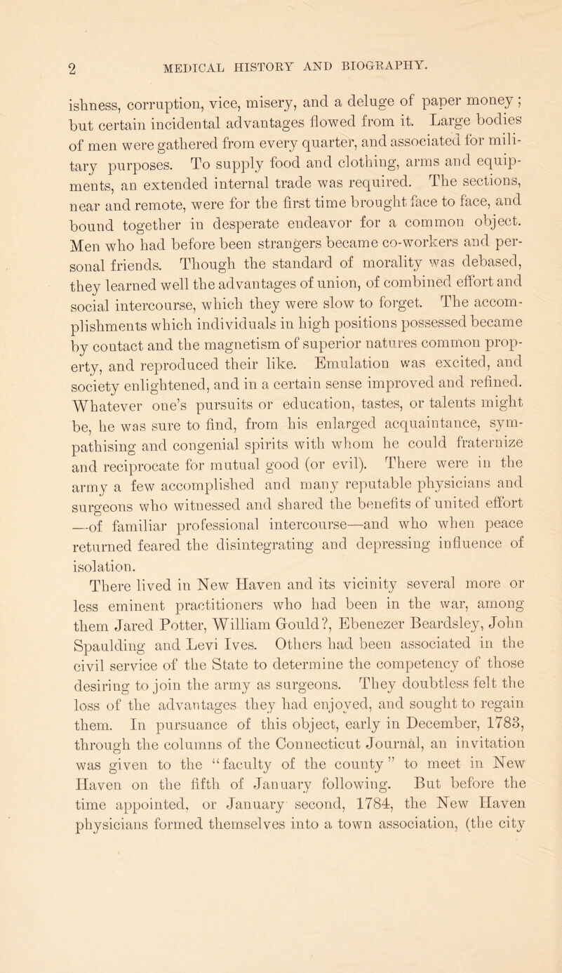 ishness, corruption, vice, misery, and a deluge of paper money ; but certain incidental advantages flowed from it. Large bodies of men were gathered from every quarter, and associated for mili- tary purposes. To supply food and clothing, arms and equip- ments, an extended internal trade was required. The sections, near and remote, were for the first time brought face to face, and bound together in desperate endeavor for a common object. Men who had before been strangers became co-v^orkers and per- sonal friends. Though the standard of morality was debased, they learned well the advantages of union, of combined effort and social intercourse, which they were slow to forget. The accom- plishments which individuals in high positions possessed became by contact and the magnetism of superior natures common prop- erty, and reproduced their like. Emulation was excited, and society enlightened, and in a certain sense improved and refined. Whatever one’s pursuits or education, tastes, or talents might be, he was sure to find, from his enlarged acquaintance, sym- pathising and congenial spirits with whom he could fraternize and reciprocate for mutual good (or evil). There were in the army a few accomplished and many reputable physicians and surgeons who witnessed and shared the benefits of united effort of familiar professional intercourse—and who when peace returned feared the disintegrating and depressing influence of isolation. There lived in New Haven and its vicinity several more or less eminent practitioners who had been in the war, among them Jared Potter, William Grould?, Ebenezer Beardsley, John Spaulding and Levi Ives. Others had been associated in the civil service of the State to determine the competency of those desiring to join the army as surgeons. They doubtless felt the loss of the advantages they had enjoyed, and sought to regain them. In pursuance of this object, early in December, 1783, through the columns of the Connecticut Journal, an invitation was given to the “faculty of the county” to meet in New Haven on the fifth of January followdng. But before the time appointed, or January second, 1784, the New Haven physicians formed themselves into a town association, (the city