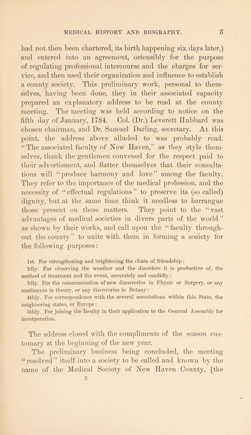 had not then been chartered, its birth happening six days later,) and entered into an agreement, ostensibly for the purpose of regulating professional intercourse and the charges for ser- vice, and then used their organization and influence to establish a county society. This preliminary work, personal to them- selves, having been done, they in their associated capacity prepared an explanatory address to be read at the county meeting. The meeting was held according to notice on the fifth day of January, 1784. Col. (Dr.) Leverett Hubbard was chosen chairman, and Dr. Samuel Darling, secretary. At this point, the address above alluded to was probably read. “ The associated faculty of New Haven,” as they style them- selves, thank the gentlemen convened for the respect paid to their advertisment, and flatter themselves that their consulta- tions will “produce harmony and love” among the faculty. They refer to the importance of the medical profession, and the necessity of “ effectual regulations ” to preserve its (so called) dignity, but at the same time think it needless to harrangue those present on these matters. They point to the “vast advantages of medical societies in divers parts of the world ” as shown by their works, and call upon the “ faculty through- out the county ” to unite with them in forming a society for the following purposes: 1st. Eor strengthening and brightening the chain of friendship : 2dly. For observing the weather and the disorders it is productive of, the method of treatment and the event, accurately and candidly: Bdly. For the communication of new discoveries in Physic or Surgery, or any sentiments in theory, or any discoveries in Botany : 4thly. For correspondence with the several associations within this State, the neighboring states, or Europe : 5thly. For Joining the faculty in their application to the General Assembly for incorporation. The address closed with the compliments of the season cus- tomary at the beginning of the new year. The preliminary busiuess being concluded, the meeting “resolved” itself into a society to be called and known by the name of the Medical Society of New Haven County, [the o
