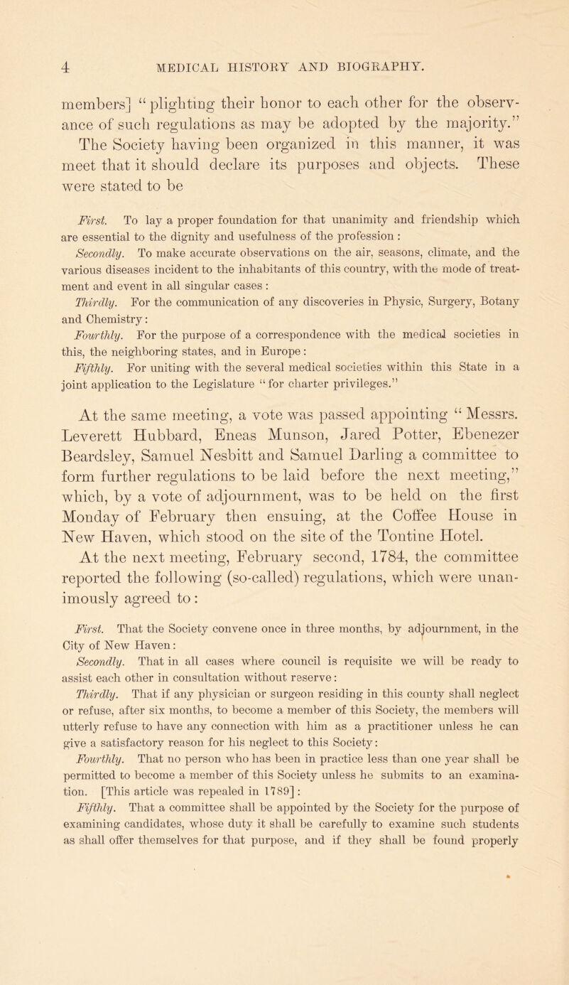 members] “ plighting their honor to each other for the observ- ance of such regulations as may be adopted by the majority.” The Society having been organized in this manner, it was meet that it should declare its purposes and objects. These were stated to be First. To lay a proper foundation for that unanimity and friendship which are essential to the dignity and usefulness of the profession : Secondly. To make accurate observations on the air, seasons, climate, and the various diseases incident to the inhabitants of this country, with the mode of treat- ment and event in all singular cases : Thirdly. Eor the communication of any discoveries in Physic, Surgery, Botany and Chemistry: Fourthly. For the purpose of a correspondence with the medical societies in this, the neighboring states, and in Europe : Fifthly. For uniting with the several medical societies within this State in a joint application to the Legislature “for charter privileges.” At the same meeting, a vote was passed appointing “ Messrs. Leverett Hubbard, Eneas Munson, Jared Potter, Ebenezer Beardsley, Samuel Nesbitt and Samuel Darling a committee to form further regulations to be laid before the next meeting,” which, by a vote of adjournment, was to be held on the first Monday of February then ensuing, at the Coffee House in New Haven, which stood on the site of the Tontine Hotel. At the next meeting, February second, 1784, the committee reported the following (so-called) regulations, which were unan- imously agreed to: First. That the Society convene once in three months, by adjournment, in the ( City of New Haven: Secondly. That in all cases where council is requisite we will be ready to assist each other in consultation without reserve: Thirdly. That if any physician or surgeon residing in this coimty shall neglect or refuse, after six months, to become a member of this Society, the members will utterly refuse to have any connection with him as a practitioner unless he can give a satisfactory reason for his neglect to this Society; Fourthly. That no person who has been in practice less than one year shall be permitted to become a member of this Society unless he submits to an examina- tion. [This article was repealed in 1189] : Fifthly. That a committee shall be appointed by the Society for the purpose of examining candidates, whose duty it shall be carefully to examine such students as shall offer themselves for that purpose, and if they shall be found properly