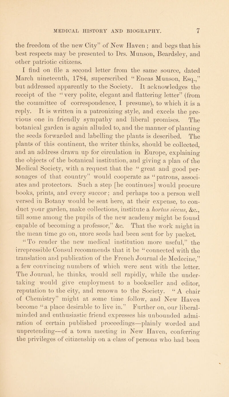 the freedom of the new City” of New Haven ; and begs that his best respects may be presented to Drs. Miinson, Beardsley, and other patriotic citizens. I find on file a second letter from the same source, dated March nineteenth, 1784, superscribed “ Eneas Munson, Esq.,” but addressed apparently to the Society. It acknowledges the receipt of the ‘‘very polite, elegant and flattering letter” (from the committee of correspondence, I presume), to which it is a reply. It is written in a patronizing style, and excels the pre- vious one in friendly sympathy and liberal promises. The botanical garden is again alluded to, and the manner of planting the seeds forwarded and labelling the plants is described. The plants of this continent, the writer thinks, should be collected, and an address drawn up for circulation in Europe, explaining the objects of the botanical institution, and giving a plan of the Medical Society, with a request that the “ great and good per- sonages of that country” would cooperate as “ patrons, associ- ates and protectors. Such a step [he continues] would procure books, prints, and every succor; and perhaps too a person well versed in Botany would be sent here, at their expense, to con- duct your garden, make collections, institute a horius siccus^ &c., till some among the pupils of the new academy might be found capable of becoming a professor,” &c. That the work might in the mean time go on, more seeds had been sent for by packet. “To render the new medical institution more useful,” the irrepressible Consul recommends that it be “connected with the translation and publication of the French Journal de Medecine,” a few convincing numbers of which were sent with the letter. The Journal, he thinks, would sell rapidly, while the under- taking would give employment to a bookseller and editor, reputation to the city, and renown to the Society. “A chair of Chemistry” might at some time follow, and New Haven become “a place desirable to live in.” Further on, our liberal- minded and enthusiastic friend expresses his unbounded admi- ration of certain published proceedings—plainly worded and unpretending—of a town meeting in New Haven, conferring the privileges of citizenship on a class of persons who had been