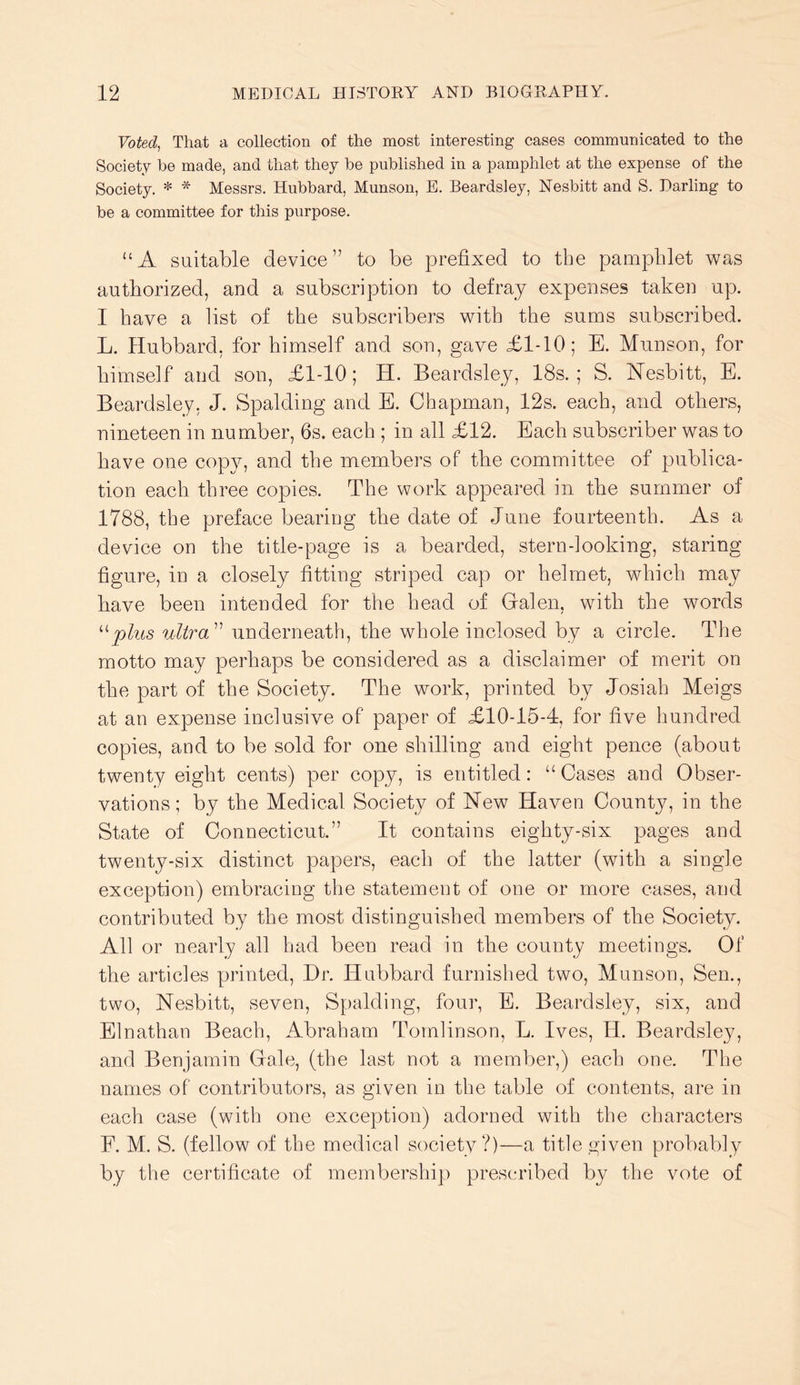 Voted^ That a collection of the most interesting cases communicated to the Society be made, and that they be published in a pamphlet at the expense of the Society. * * Messrs. Hubbard, Munson, E. Beardsley, Nesbitt and S. Darling to be a committee for this purpose. “A suitable device” to be prefixed to the pamphlet was authorized, and a subscription to defray expenses taken up. I have a list of the subscribers with the sums subscribed. L. Hubbard, for himself and son, gave £1-10; E. Munson, for himself and son, £1-10; H. Beardsley, 18s.; S. Nesbitt, E. Beardsley, J. Spalding and E. Chapman, 12s. each, and others, nineteen in number, 6s. each ; in all £12. Each subscriber was to have one copy, and the members of the committee of publica- tion each three copies. The work appeared in the summer of 1788, the preface bearing the date of June fourteenth. As a device on the title-page is a bearded, stern-looking, staring figure, in a closely fitting striped cap or helmet, which may have been intended for the head of Gralen, with the words plus ultra^^ underneath, the whole inclosed by a circle. The motto may perhaps be considered as a disclaimer of merit on the part of the Society. The work, printed by Josiah Meigs at an expense inclusive of paper of £10-15-4, for five hundred copies, and to be sold for one shilling and eight pence (about twenty eight cents) per copy, is entitled: “ Cases and Obser- vations; by the Medical Society of New Haven County, in the State of Connecticut.” It contains eighty-six pages and twenty-six distinct papers, each of the latter (with a single exception) embracing the statement of one or more cases, and contributed by the most distinguished members of the Society. All or nearly all had been read in the county meetings. Of the articles printed. Dr. Hubbard furnished two, Munson, Sen., two, Nesbitt, seven, Spalding, four, E. Beardsley, six, and Elnathan Beach, Abraham Tomlinson, L. Ives, H. Beardsley, and Benjamin Gale, (the last not a member,) each one. The names of contributors, as given in the table of contents, are in each case (with one exception) adorned with the characters E. M. S. (fellow of the medical society?)—a title given probably by the certificate of membership prescribed by the vote of