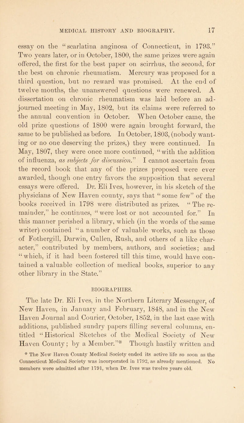 essay on the “scarlatina anginosa of Connecticut, in 1793.” Two years later, or in October, 1800, the same prizes were again offered, the first for the best paper on scirrhus, the second, for the best on chronic rheumatism. Mercury was proposed for a third question, but no reward was promised. At the end of twelve months, the unanswered questions were renewed. A dissertation on chronic rheumatism was laid before an ad- journed meeting in May, 1802, but its claims were referred to the annual convention in October. When October came, the old prize questions of 1800 were again brought forward, the same to be published as before. In October, 1803, (nobody want- ing or no one deserving the prizes,) they were continued. In May, 1807, they were once more continued, “ with the addition of influenza, as subjects for discussion^ I cannot ascertain from the record book that anj^ of the prizes proposed were ever awarded, though one entry favors the supposition that several essays were offered. Dr. Eli Ives, however, in his sketch of the physicians of New Haven county, says that “some few” of the books received in 1798 were distributed as prizes. “The re- mainder,” he continues, “were lost or not accounted for.” In this manner perished a library, which (in the words of the same writer) contained “a number of yaluable works, such as those of Fothergill, Darwin, Cullen, Eush, and others of a like char- acter,” contributed by members, authors, and societies; and “which, if it had been fostered till this time, would have con- tained a valuable collection of medical books, superior to any other library in the State.” BIOGRAPHIES. The late Dr. Eli Ives, in the Northern Literary Messenger, of New Haven, in January and February, 1848, and in the New Haven Journal and Courier, October, 1852, in the last case with additions, published sundry papers filling several columns, en- titled “Historical Sketches of the Medical Society of New Haven County; by a Member.”* Though hastily written and * The New Haven County Medical Society ended its active life so soon as the Connecticut Medical Society was incorporated in 1192, as already mentioned. No members were admitted after 1191, when Dr. Ives was twelve years old.