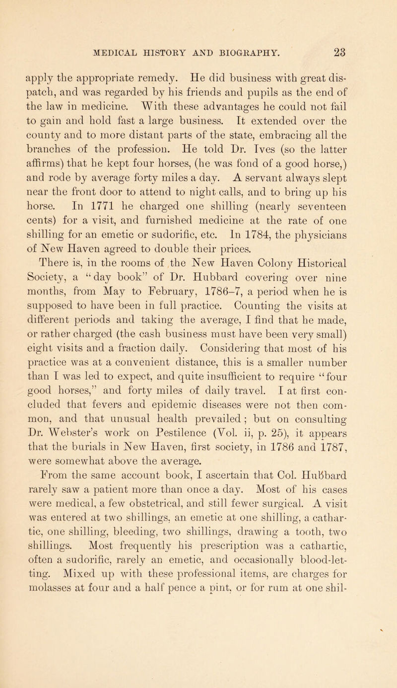 apply the appropriate remedy. He did business with great dis- patch, and was regarded by his friends and pupils as the end of the law in medicine. With these advantages he could not fail to gain and hold fast a large business. It extended over the county and to more distant parts of the state, embracing all the branches of the profession. He told Hr. Ives (so the latter affirms) that he kept four horses, (he was fond of a good horse,) and rode by average forty miles a day. A servant always slept near the front door to attend to night calls, and to bring up his horse. In 1771 he charged one shilling (nearly seventeen cents) for a visit, and furnished medicine at the rate of one shilling for an emetic or sudorific, etc. In 1784, the physicians of Hew Haven agreed to double their prices. There is, in the rooms of the New Haven Colony Historical Society, a “ day book” of Hr. Hubbard covering over nine months, from May to February, 1786-7, a period when he is supposed to have been in full practice. Counting the visits at different periods and taking the average, I find that he made, or rather charged (the cash business mast have been very small) eight visits and a fraction daily. Considering that most of his practice was at a convenient distance, this is a smaller number than I was led to expect, and quite insufficient to require “four good horses,” and forty miles of daily travel. I at first con- cluded that fevers and epidemic diseases were not then com- mon, and that unusual health prevailed ; but on consulting Hr. Webster’s work on Pestilence (Yol. ii, p. 25), it appears that the burials in New Haven, first society, in 1786 and 1787, were somewhat above the average. From the same account book, I ascertain that Col. Hubbard rarely saw a patient more than once a day. Most of his cases were medical, a few obstetrical, and still fewer surgical. A visit was entered at two shillings, an emetic at one shilling, a cathar- tic, one shilling, bleeding, two shillings, drawing a tooth, two shillings. Most frequently his prescription was a cathartic, often a sudorific, rarely an emetic, and occasionally blood-let- ting. Mixed up with these professional items, are charges for molasses at four and a half pence a pint, or for rum at one shil-
